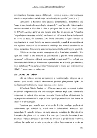 Liliane Santos & Darcilia Simões (orgs.)
107
experimentação é sempre o que se está fazendo – o novo, o notável, o interessante, que
substituem a aparência de verdade e que são mais exigentes que ela” (idem, p. 143).
Defendemos e buscamos uma educação-experimentação. Entendemos que
“nunca se sabe de antemão como alguém vai aprender” e que “aprender é tão-somente o
intermediário entre o não-saber e saber, a passagem viva de um ao outro” (idem,
pp. 237-238). Assim, a partir de uma parceria entre duas professoras, de Português e
Geografia (as autoras deste trabalho), os alunos de 6º a 9º anos do Ensino Fundamental
da Escola do Sítio, em Campinas (SP), foram convidados a seguir caminhos de
experimentação e exercer funções de autoria, assumindo o papel de protagonistas de
seus registros, valendo-se de ferramentas da tecnologia para produzir um filme de um
minuto que pudesse demonstrar e apresentar esteticamente algo que tivessem aprendido.
Dividimos este texto em três outras partes, além desta breve introdução: “Um
lugar, um tempo” é uma tentativa de contextualizar o projeto; “Uma experiência
transversal” problematiza a idéia de transversalidade presente nos PCNs e defende uma
transversalidade rizomática, afinada com o pensamento dos filósofos que norteiam o
nosso trabalho; as “Considerações finais” tentam avaliar o projeto que, no momento do
I SIMELP, ainda estava em andamento.
UM LUGAR, UM TEMPO
Não são todas as escolas que permitem a experimentação. Inúmeros são os
motivos: grade horária, currículo extremamente prescrito, planejamento rígido... Na
escola em que trabalhamos há espaço para criar com os alunos.
A Escola do Sítio foi fundada em 1976 e, na época, reunia em torno de si pais e
professores compromissados com uma educação libertária. Hoje, com a maturidade
conquistada em mais de trinta anos de existência, é uma escola de referência que fez
opção por um currículo aberto e que prioriza a participação efetiva de seus alunos nas
situações de aprendizagem.
Entende-se por currículo, aqui, a integração de toda e qualquer produção de
conhecimento que acontece na escola com o conhecimento acumulado pela
humanidade. O currículo, portanto, vai muito além dos conteúdos das diferentes áreas
de estudo e disciplinas, pois ele também deve trazer para dentro das discussões de sala
de aula as vivências de todos os envolvidos no processo, o que resulta na construção
cotidiana da escola, que se cria, se re-cria, se critica. Desta maneira, a opção por
 