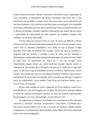 Ensino de Portuguêse Novas Tecnologias
projetos funciona de maneira bastante interessante. Inicialmente, para a organização de
eixos norteadores ou disparadores nas diversas disciplinas, mas, neste caso, o que
buscávamos era possibilitar a criação, dentro das nossas áreas, em um movimento que
não fosse hierárquico. Nós, professoras, não buscávamos uma pergunta a ser respondida
pelos alunos. Queríamos provocar uma construção que levasse ao questionamento, que
se abrisse em múltiplos caminhos. Queríamos uma parceria que pudesse dar aos alunos
a oportunidade de experimentar, de fazer registros, de estabelecer relações entre
conteúdos, de coordenar informações.
O tema maior que envolveu todos os ciclos da escola em 2008 foi a leitura.
Professores de diversas disciplinas experimentaram ler livros de outros campos com os
alunos. Não os chamados paradidáticos, mas, dentro do que se buscava estudar,
buscamos trazer obras de literatura, por exemplo. Assim, nas aulas de Geografia, a
geografia pôde ser “sentida” e estudada a partir de textos de José Saramago e
delicadamente compreendida pela migração dos personagens da poesia de João Cabral
de Melo Neto. Os depoimentos dos alunos do 7º ano, por exemplo, foram
surpreendentes quando diziam que jamais poderiam entender daquela maneira o
sentimento de um retirante, que a Geografia conceitua em “o migrar de um lugar para
outro”, se não fosse a saga do caminhante Severino, em Morte e Vida Severina. O texto
literário, nesta perspectiva, não tem uma função meramente ilustrativa, para auxiliar o
entendimento de um assunto, mas pretende unir as sensações que dão liga e instigam a
busca do conhecimento. Leu-se também Vidas Secas, de Graciliano Ramos, com a
mesma turma, em Português.
Nossas aulas escapam ao ensino organizado por livros didáticos, muitas vezes
nem adotado (é o caso em Português, por exemplo). De certa forma, buscamos libertar
os alunos da exaustiva conceituação repetitiva, em favor de vivências experimentadas
por personagens e, às vezes, personalidades, em um roteiro de vida.
Já conhecíamos as vantagens de trabalhar com tecnologia na escola: interação,
autonomia e, sobretudo, motivação. Acrescente-se a esses fatores a facilidade que a
faixa etária com que lidamos tem no uso e no acesso aos materiais: câmeras digitais,
computadores e a ferramenta de edição Windows Movie Maker. Decidimos adotar este
último como recurso pedagógico.
 