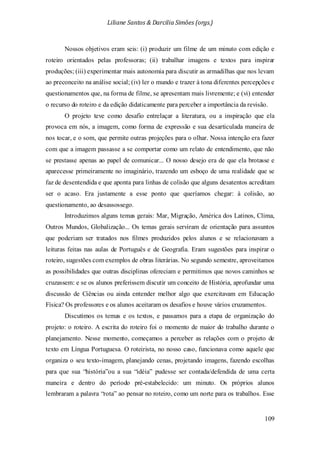 Liliane Santos & Darcilia Simões (orgs.)
109
Nossos objetivos eram seis: (i) produzir um filme de um minuto com edição e
roteiro orientados pelas professoras; (ii) trabalhar imagens e textos para inspirar
produções; (iii) experimentar mais autonomia para discutir as armadilhas que nos levam
ao preconceito na análise social; (iv) ler o mundo e trazer à tona diferentes percepções e
questionamentos que, na forma de filme, se apresentam mais livremente; e (vi) entender
o recurso do roteiro e da edição didaticamente para perceber a importância da revisão.
O projeto teve como desafio entrelaçar a literatura, ou a inspiração que ela
provoca em nós, a imagem, como forma de expressão e sua desarticulada maneira de
nos tocar, e o som, que permite outras projeções para o olhar. Nossa intenção era fazer
com que a imagem passasse a se comportar como um relato de entendimento, que não
se prestasse apenas ao papel de comunicar... O nosso desejo era de que ela brotasse e
aparecesse primeiramente no imaginário, trazendo um esboço de uma realidade que se
faz de desentendida e que aponta para linhas de colisão que alguns desatentos acreditam
ser o acaso. Era justamente a esse ponto que queríamos chegar: à colisão, ao
questionamento, ao desassossego.
Introduzimos alguns temas gerais: Mar, Migração, América dos Latinos, Clima,
Outros Mundos, Globalização... Os temas gerais serviram de orientação para assuntos
que poderiam ser tratados nos filmes produzidos pelos alunos e se relacionavam a
leituras feitas nas aulas de Português e de Geografia. Eram sugestões para inspirar o
roteiro, sugestões com exemplos de obras literárias. No segundo semestre, aproveitamos
as possibilidades que outras disciplinas ofereciam e permitimos que novos caminhos se
cruzassem: e se os alunos preferissem discutir um conceito de História, aprofundar uma
discussão de Ciências ou ainda entender melhor algo que exercitavam em Educação
Física? Os professores e os alunos aceitaram os desafios e houve vários cruzamentos.
Discutimos os temas e os textos, e passamos para a etapa de organização do
projeto: o roteiro. A escrita do roteiro foi o momento de maior do trabalho durante o
planejamento. Nesse momento, começamos a perceber as relações com o projeto de
texto em Língua Portuguesa. O roteirista, no nosso caso, funcionava como aquele que
organiza o seu texto-imagem, planejando cenas, projetando imagens, fazendo escolhas
para que sua “história”ou a sua “idéia” pudesse ser contada/defendida de uma certa
maneira e dentro do período pré-estabelecido: um minuto. Os próprios alunos
lembraram a palavra “rota” ao pensar no roteiro, como um norte para os trabalhos. Esse
 