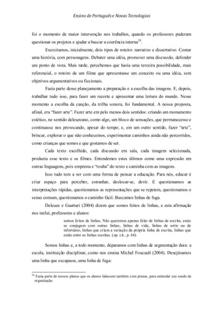 Ensino de Portuguêse Novas Tecnologias
foi o momento de maior intervenção nos trabalhos, quando os professores puderam
questionar os projetos e ajudar a buscar a coerência interna20
20
Fazia parte de nossos planos que os alunos lidassem também com prazos, para estimular seu sendo de
organização.
.
Exercitamos, inicialmente, dois tipos de roteiro: narrativo e dissertativo. Contar
uma história, com personagens. Debater uma idéia, promover uma discussão, defender
um ponto de vista. Mais tarde, percebemos que havia uma terceira possibilidade, mais
referencial, o roteiro de um filme que apresentasse um conceito ou uma idéia, sem
objetivos argumentativos ou ficcionais.
Fazia parte desse planejamento a preparação e a escolha das imagens. E, depois,
trabalhar tudo isso, para fazer um recorte e apresentar uma leitura do mundo. Nesse
momento a escolha da canção, da trilha sonora, foi fundamental. A nossa proposta,
afinal, era “fazer arte”. Fazer arte em pelo menos dois sentidos: criando um monumento
estético, no sentido deleuzeano, como algo, um bloco de sensações, que permanecesse e
continuasse nos provocando, apesar do tempo; e, em um outro sentido, fazer “arte”,
brincar, explorar o que não conhecemos, experimentar caminhos ainda não percorridos,
como crianças que somos e que gostamos de ser.
Cada texto escolhido, cada discussão em sala, cada imagem selecionada,
produziu esse texto e os filmes. Entendemos estes últimos como uma expressão em
outras linguagens, pois empresta e “rouba” do texto e caminha com as imagens.
Isso tudo tem a ver com uma forma de pensar a educação. Para nós, educar é
criar espaço para perceber, estranhar, deslocar-se, devir. E questionamos as
interpretações rápidas, questionamos as representações que se repetem, questionamos o
senso comum, questionamos o caminho fácil. Buscamos linhas de fuga.
Deleuze e Guattari (2004) dizem que somos feitos de linhas, e esta afirmação
nos inclui, professores e alunos:
somos feitos de linhas. Não queremos apenas falar de linhas de escrita; estas
se conjugam com outras linhas, linhas de vida, linhas de sorte ou de
infortúnio, linhas que criam a variação da própria linha de escrita, linhas que
estão entre as linhas escritas. (op. cit., p. 66)
Somos linhas e, a todo momento, deparamos com linhas de segmentação dura: a
escola, instituição disciplinar, como nos ensina Michel Foucault (2004). Desejávamos
uma linha que escapasse, uma linha de fuga:
 