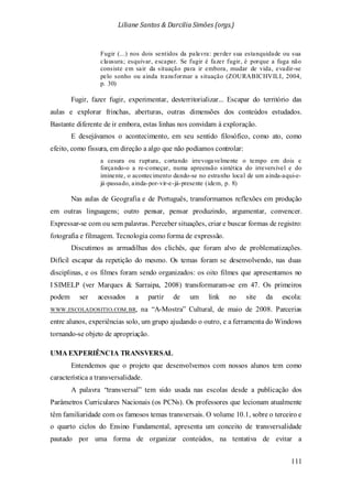 Liliane Santos & Darcilia Simões (orgs.)
111
Fugir (...) nos dois sentidos da palavra: perder sua estanquidade ou sua
clausura; esquivar, escapar. Se fugir é fazer fugir, é porque a fuga não
consiste em sair da situação para ir embora, mudar de vida, evadir-se
pelo sonho ou ainda transformar a situação (ZOURABICHVILI, 2004,
p. 30)
Fugir, fazer fugir, experimentar, desterritorializar... Escapar do território das
aulas e explorar frinchas, aberturas, outras dimensões dos conteúdos estudados.
Bastante diferente de ir embora, estas linhas nos convidam à exploração.
E desejávamos o acontecimento, em seu sentido filosófico, como ato, como
efeito, como fissura, em direção a algo que não podíamos controlar:
a cesura ou ruptura, cortando irrevogavelmente o tempo em dois e
forçando-o a re-começar, numa apreensão sintética do irreversível e do
iminente, o acontecimento dando-se no estranho local de um ainda-aqui-e-
já-passado, ainda-por-vir-e-já-presente (idem, p. 8)
Nas aulas de Geografia e de Português, transformamos reflexões em produção
em outras linguagens; outro pensar, pensar produzindo, argumentar, convencer.
Expressar-se com ou sem palavras. Perceber situações, criar e buscar formas de registro:
fotografia e filmagem. Tecnologia como forma de expressão.
Discutimos as armadilhas dos clichês, que foram alvo de problematizações.
Difícil escapar da repetição do mesmo. Os temas foram se desenvolvendo, nas duas
disciplinas, e os filmes foram sendo organizados: os oito filmes que apresentamos no
I SIMELP (ver Marques & Sarraipa, 2008) transformaram-se em 47. Os primeiros
podem ser acessados a partir de um link no site da escola:
WWW.ESCOLADOSITIO.COM.BR, na “A-Mostra” Cultural, de maio de 2008. Parcerias
entre alunos, experiências solo, um grupo ajudando o outro, e a ferramenta do Windows
tornando-se objeto de apropriação.
UMA EXPERIÊNCIA TRANSVERSAL
Entendemos que o projeto que desenvolvemos com nossos alunos tem como
característica a transversalidade.
A palavra “transversal” tem sido usada nas escolas desde a publicação dos
Parâmetros Curriculares Nacionais (os PCNs). Os professores que lecionam atualmente
têm familiaridade com os famosos temas transversais. O volume 10.1, sobre o terceiro e
o quarto ciclos do Ensino Fundamental, apresenta um conceito de transversalidade
pautado por uma forma de organizar conteúdos, na tentativa de evitar a
 