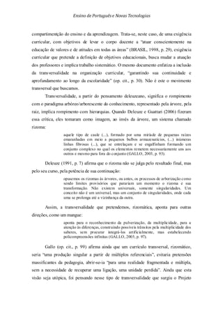 Ensino de Portuguêse Novas Tecnologias
compartimentção do ensino e da aprendizagem. Trata-se, neste caso, de uma exigência
curricular, com objetivos de levar o corpo docente a “atuar conscientemente na
educação de valores e de atitudes em todas as áreas” (BRASIL, 1998, p. 29), exigência
curricular que pretende a definição de objetivos educacionais, busca mudar a atuação
dos professores e implica trabalho sistemático. O mesmo documento enfatiza a inclusão
da transversalidade na organização curricular, “garantindo sua continuidade e
aprofundamento ao longo da escolaridade” (op. cit., p. 30). Não é este o movimento
transversal que buscamos.
Transversalidade, a partir do pensamento deleuzeano, significa o rompimento
com o paradigma arbóreo/arborescente do conhecimento, representado pela árvore, pela
raiz, implica rompimento com hierarquias. Quando Deleuze e Guattari (2006) fizeram
essa crítica, eles tomaram como imagem, ao invés da árvore, um sistema chamado
rizoma:
aquele tipo de caule (...), formado por uma miríade de pequenas raízes
emaranhadas em meio a pequenos bulbos armazenatícios, (...) inúmeras
linhas fibrosas (...), que se entrelaçam e se engalfinham formando um
conjunto complexo no qual os elementos remetem necessariamente uns aos
outros e mesmo para fora do conjunto (GALLO, 2003, p. 93).
Deleuze (1991, p. 7) afirma que o rizoma não se julga pelo resultado final, mas
pelo seu curso, pela potência de sua continuação:
opusemos os rizomas às árvores, ou antes, os processos de arborização como
sendo limites provisórios que parariam um momento o rizoma e sua
transformação. Não existem universais, somente singularidades. Um
conceito não é um universal, mas um conjunto de singularidades, onde cada
uma se prolonga até a vizinhança da outra.
Assim, a transversalidade que pretendemos, rizomática, aponta para outras
direções, como um mangue:
aponta para o reconhecimento da pulverização, da multiplicidade, para a
atenção às diferenças, construindo possíveis trânsitos pela multiplicidade dos
saberes, sem procurar integrá-los artificialmente, mas estabelecendo
policompreensões infinitas (GALLO, 2003, p. 97).
Gallo (op. cit., p. 99) afirma ainda que um currículo transversal, rizomático,
seria “uma produção singular a partir de múltiplos referenciais”, evitaria pretensões
massificantes da pedagogia, abrir-se-ia “para uma realidade fragmentada e múltipla,
sem a necessidade de recuperar uma ligação, uma unidade perdida”. Ainda que esta
visão seja utópica, foi pensando nesse tipo de transversalidade que surgiu o Projeto
 