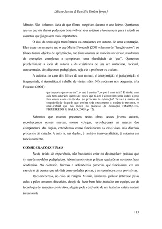 Liliane Santos & Darcilia Simões (orgs.)
113
Minuto. Não tínhamos idéia de que filmes surgiriam durante o ano letivo. Queríamos
apenas que os alunos pudessem desenvolver seus roteiros e trouxessem para a escola os
assuntos que julgassem mais importantes.
O uso da tecnologia transformou os estudantes em autores de uma construção.
Eles exercitaram neste ano o que Michel Foucault (2001) chamou de “função-autor”: os
filmes foram objetos de apropriação, não funcionaram de maneira universal, resultaram
de operações complexas e comportam uma pluralidade de “eus”. Queremos
problematizar a idéia de autoria e da existência de um ser autônomo, racional,
autocentrado, dos discursos pedagógicos, seja ele o professor ou o aluno.
A autoria, no caso dos filmes de um minuto, é com-posição, é justaposição, é
fragmentada, é rizomática, é trabalho de várias mãos. Nós podemos nos perguntar, a la
Foucault (2001):
que importa quem ensina?; o que é ensinar?; o que é uma aula? E ainda: uma
aula tem autoria?; quem são esses que falam e constroem uma aula?; como
funcionam esses envolvidos no processo da educação? Talvez a marca da
singularidade daquele que ensina seja exatamente a ausência-presença, o
atual-virtual que nos move no processo de educação (MARQUES,
FIGUEIREDO & GALLO, 2008, p. 12).
Sabemos que estamos presentes nestas obras desses jovens autores,
reconhecemos nossas marcas, nossos colegas, reconhecemos as marcas dos
componentes das duplas, entendemos como funcionaram os envolvidos nos diversos
processos de criação. A autoria, nas duplas, é também transversalidade, é máquina em
funcionamento.
CONSIDERAÇÕES FINAIS
Neste relato de experiência, não buscamos criar ou desenvolver práticas que
sirvam de modelos pedagógicos. Abominamos essas práticas regulatórias no nosso fazer
acadêmico. Ao contrário, fizemos e defendemos parcerias que funcionam, em um
exercício de pensar que não lida com verdades postas, e as reconhece como provisórias.
Reconhecemos, no caso do Projeto Minuto, inúmeros ganhos: interesse pelas
aulas e pelos assuntos discutidos, desejo de fazer bem feito, trabalho em equipe, uso de
tecnologia de maneira construtiva, alegria pela conclusão de um trabalho esteticamente
interessante.
 