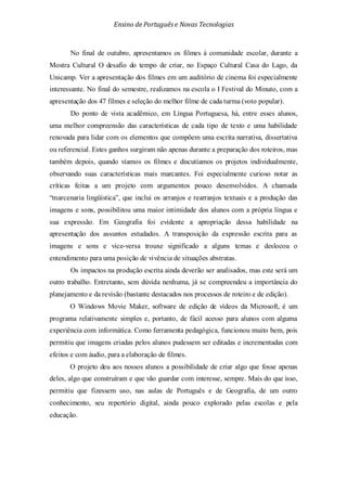 Ensino de Portuguêse Novas Tecnologias
No final de outubro, apresentamos os filmes à comunidade escolar, durante a
Mostra Cultural O desafio do tempo de criar, no Espaço Cultural Casa do Lago, da
Unicamp. Ver a apresentação dos filmes em um auditório de cinema foi especialmente
interessante. No final do semestre, realizamos na escola o I Festival do Minuto, com a
apresentação dos 47 filmes e seleção do melhor filme de cada turma (voto popular).
Do ponto de vista acadêmico, em Língua Portuguesa, há, entre esses alunos,
uma melhor compreensão das características de cada tipo de texto e uma habilidade
renovada para lidar com os elementos que compõem uma escrita narrativa, dissertativa
ou referencial. Estes ganhos surgiram não apenas durante a preparação dos roteiros, mas
também depois, quando víamos os filmes e discutíamos os projetos individualmente,
observando suas características mais marcantes. Foi especialmente curioso notar as
críticas feitas a um projeto com argumentos pouco desenvolvidos. A chamada
“marcenaria lingüística”, que inclui os arranjos e rearranjos textuais e a produção das
imagens e sons, possibilitou uma maior intimidade dos alunos com a própria língua e
sua expressão. Em Geografia foi evidente a apropriação dessa habilidade na
apresentação dos assuntos estudados. A transposição da expressão escrita para as
imagens e sons e vice-versa trouxe significado a alguns temas e deslocou o
entendimento para uma posição de vivência de situações abstratas.
Os impactos na produção escrita ainda deverão ser analisados, mas este será um
outro trabalho. Entretanto, sem dúvida nenhuma, já se compreendeu a importância do
planejamento e da revisão (bastante destacados nos processos de roteiro e de edição).
O Windows Movie Maker, software de edição de vídeos da Microsoft, é um
programa relativamente simples e, portanto, de fácil acesso para alunos com alguma
experiência com informática. Como ferramenta pedagógica, funcionou muito bem, pois
permitiu que imagens criadas pelos alunos pudessem ser editadas e incrementadas com
efeitos e com áudio, para a elaboração de filmes.
O projeto deu aos nossos alunos a possibilidade de criar algo que fosse apenas
deles, algo que construíram e que vão guardar com interesse, sempre. Mais do que isso,
permitiu que fizessem uso, nas aulas de Português e de Geografia, de um outro
conhecimento, seu repertório digital, ainda pouco explorado pelas escolas e pela
educação.
 