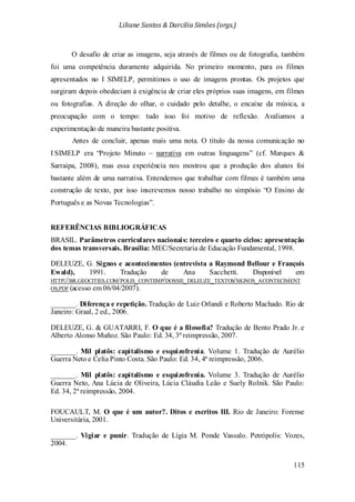 Liliane Santos & Darcilia Simões (orgs.)
115
O desafio de criar as imagens, seja através de filmes ou de fotografia, também
foi uma competência duramente adquirida. No primeiro momento, para os filmes
apresentados no I SIMELP, permitimos o uso de imagens prontas. Os projetos que
surgiram depois obedeciam à exigência de criar eles próprios suas imagens, em filmes
ou fotografias. A direção do olhar, o cuidado pelo detalhe, o encaixe da música, a
preocupação com o tempo: tudo isso foi motivo de reflexão. Avaliamos a
experimentação de maneira bastante positiva.
Antes de concluir, apenas mais uma nota. O título da nossa comunicação no
I SIMELP era “Projeto Minuto – narrativa em outras linguagens” (cf. Marques &
Sarraipa, 2008), mas essa experiência nos mostrou que a produção dos alunos foi
bastante além de uma narrativa. Entendemos que trabalhar com filmes é também uma
construção de texto, por isso inscrevemos nosso trabalho no simpósio “O Ensino de
Português e as Novas Tecnologias”.
REFERÊNCIAS BIBLIOGRÁFICAS
BRASIL. Parâmetros curriculares nacionais: terceiro e quarto ciclos: apresentação
dos temas transversais. Brasília: MEC/Secretaria de Educação Fundamental, 1998.
DELEUZE, G. Signos e acontecimentos (entrevista a Raymond Bellour e François
Ewald), 1991. Tradução de Ana Sacchetti. Disponível em
HTTP://BR.GEOCITIES.COM/POLIS_CONTEMP/DOSSIE_DELEUZE_TEXTOS/SIGNOS_ACONTECIMENT
OS.PDF (acesso em 06/04/2007).
_______. Diferença e repetição. Tradução de Luiz Orlandi e Roberto Machado. Rio de
Janeiro: Graal, 2 ed., 2006.
DELEUZE, G. & GUATARRI, F. O que é a filosofia? Tradução de Bento Prado Jr. e
Alberto Alonso Muñoz. São Paulo: Ed. 34, 3ª reimpressão, 2007.
_______. Mil platôs: capitalismo e esquizofrenia. Volume 1. Tradução de Aurélio
Guerra Neto e Celia Pinto Costa. São Paulo: Ed. 34, 4ª reimpressão, 2006.
_______. Mil platôs: capitalismo e esquizofrenia. Volume 3. Tradução de Aurélio
Guerra Neto, Ana Lúcia de Oliveira, Lúcia Cláudia Leão e Suely Rolnik. São Paulo:
Ed. 34, 2ª reimpressão, 2004.
FOUCAULT, M. O que é um autor?. Ditos e escritos III. Rio de Janeiro: Forense
Universitária, 2001.
_______. Vigiar e punir. Tradução de Lígia M. Ponde Vassalo. Petrópolis: Vozes,
2004.
 