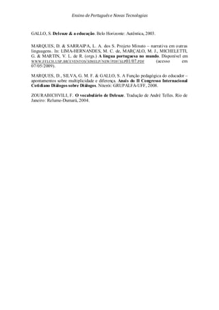 Ensino de Portuguêse Novas Tecnologias
GALLO, S. Deleuze & a educação. Belo Horizonte: Autêntica, 2003.
MARQUES, D. & SARRAIPA, L. A. dos S. Projeto Minuto – narrativa em outras
linguagens. In: LIMA-HERNANDES, M. C. de, MARÇALO, M. J., MICHELETTI,
G. & MARTIN, V. L. de R. (orgs.) A língua portuguesa no mundo. Disponível em
WWW.FFLCH.USP.BR/EVENTOS/SIMELP/NEW/PDF/SLP01/07.PDF (acesso em
07/05/2009).
MARQUES, D., SILVA, G. M. F. & GALLO, S. A Função pedagógica do educador –
apontamentos sobre multiplicidade e diferença. Anais do II Congresso Internacional
Cotidiano Diálogos sobre Diálogos. Niterói: GRUPALFA-UFF, 2008.
ZOURABICHVILI, F. O vocabulário de Deleuze. Tradução de André Telles. Rio de
Janeiro: Relume-Dumará, 2004.
 