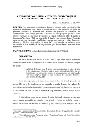 Liliane Santos & Darcilia Simões (orgs.)
117
A WEBQUEST COMO FERRAMENTA DE APRENDIZAGEM DE
LÍNGUA PORTUGUESA EM AMBIENTE VIRTUAL*
Flávio Geraldo Oniles da SILVA21
As novas tecnologias sempre criaram condições para que muitas mudanças
acontecessem em todos os segmentos da sociedade. Esse processo não é novo, sempre
foi assim:
A história do homem coincide com a história das técnicas, ou seja, a técnica
é tão antiga quanto o homem. Inicia-se com a utilização de objetos que se
transformam em instrumentos naturais e permanece como um aspecto cada
vez maios complexo do processo de construção das sociedades humanas.
(CARDOSO: 2002, p. 322)
Estas tecnologias, de uma forma ou de outra, acabam se fazendo presentes na
escola. Do giz e do quadro-negro ao marcador e quadro branco, do caderno de
anotações aos notebooks ultraportáteis com seus programas de edição de texto, do ábaco
à calculadora, do livro de texto à informação disponibilizada on-line, sempre houve
evolução.
RESUMO: Com a crescente disseminação do uso da Internet, vários estudos têm sido
realizados relacionando o uso dessa ferramenta na escola com o objetivo de ajudar no
processo educativo e promover uma melhora no processo de construção de
conhecimentos. Este artigo apresenta o resultado de uma pesquisa que teve como
objetivo verificar de que modo professores de língua portuguesa estão utilizando a
ferramenta WebQuest (WQ) na proposição de tarefas para os seus alunos. Tomando
como parâmetro a formatação, os objetivos e uso de recursos característicos do suporte
eletrônico, foi feita uma análise de duas WQ, contrastando os atributos nelas
encontrados com o modelo de WQ apresentado por Bernard Doge, o criador dessa
ferramenta.
PALAVRAS-CHAVE: Leitura, Letramento digital, Internet, WebQuest.
INTRODUÇÃO
A informática trouxe novas formas de agir, facilitando algumas tarefas que,
antes, quando cumpridas de maneira convencional, exigiam um trabalho maior e
conhecimentos que não estavam acessíveis à grande massa popular. Em particular, o
*
Este artigo é uma reformulação do nosso trabalho de conclusão do curso de especialização, orientado
pelo Prof. Dr. Hércules Tolêdo Corrêa.
21
Especialista em Língua Portuguesa: Leitura e Produção de Textos, pelo Centro Universitário
de Belo Horizonte – Uni-BH (2008).
 