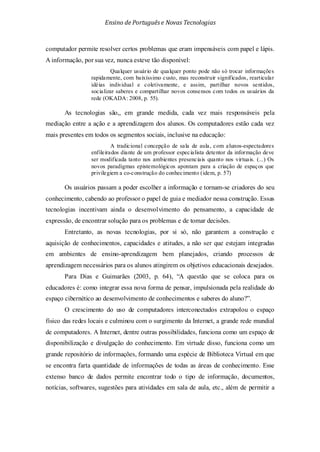 Ensino de Portuguêse Novas Tecnologias
computador permite resolver certos problemas que eram impensáveis com papel e lápis.
A informação, por sua vez, nunca esteve tão disponível:
Qualquer usuário de qualquer ponto pode não só trocar informações
rapidamente, com baixíssimo custo, mas reconstruir significados, rearticular
idéias individual e coletivamente, e assim, partilhar novos sentidos,
socializar saberes e compartilhar novos consensos com todos os usuários da
rede (OKADA: 2008, p. 55).
As tecnologias são,, em grande medida, cada vez mais responsáveis pela
mediação entre a ação e a aprendizagem dos alunos. Os computadores estão cada vez
mais presentes em todos os segmentos sociais, inclusive na educação:
A tradicional concepção de sala de aula, com alunos-espectadores
enfileirados diante de um professor especialista detentor da informação deve
ser modificada tanto nos ambientes presenciais quanto nos virtuais. (...) Os
novos paradigmas epistemológicos apontam para a criação de espaços que
privilegiem a co-construção do conhecimento (idem, p. 57)
Os usuários passam a poder escolher a informação e tornam-se criadores do seu
conhecimento, cabendo ao professor o papel de guia e mediador nessa construção. Essas
tecnologias incentivam ainda o desenvolvimento do pensamento, a capacidade de
expressão, de encontrar solução para os problemas e de tomar decisões.
Entretanto, as novas tecnologias, por si só, não garantem a construção e
aquisição de conhecimentos, capacidades e atitudes, a não ser que estejam integradas
em ambientes de ensino-aprendizagem bem planejados, criando processos de
aprendizagem necessários para os alunos atingirem os objetivos educacionais desejados.
Para Dias e Guimarães (2003, p. 64), “A questão que se coloca para os
educadores é: como integrar essa nova forma de pensar, impulsionada pela realidade do
espaço cibernético ao desenvolvimento de conhecimentos e saberes do aluno?”.
O crescimento do uso de computadores interconectados extrapolou o espaço
físico das redes locais e culminou com o surgimento da Internet, a grande rede mundial
de computadores. A Internet, dentre outras possibilidades, funciona como um espaço de
disponibilização e divulgação do conhecimento. Em virtude disso, funciona como um
grande repositório de informações, formando uma espécie de Biblioteca Virtual em que
se encontra farta quantidade de informações de todas as áreas de conhecimento. Esse
extenso banco de dados permite encontrar todo o tipo de informação, documentos,
notícias, softwares, sugestões para atividades em sala de aula, etc., além de permitir a
 