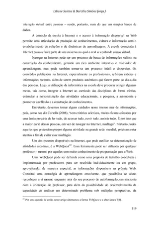 Liliane Santos & Darcilia Simões (orgs.)
119
interação virtual entre pessoas – sendo, portanto, mais do que um simples banco de
dados.
A conexão da escola à Internet e o acesso à informação disponível na Web
permite uma articulação da produção de conhecimentos, cultura e informação com o
estabelecimento de relações e de dinâmicas de aprendizagem. A escola conectada à
Internet passa a fazer parte de um universo no qual o real se confunde com o virtual.
Navegar na Internet pode ser um processo de busca de informações valioso na
construção do conhecimento, gerando um rico ambiente interativo e motivador de
aprendizagem, mas pode também tornar-se um processo inútil e dispersivo. Os
conteúdos publicados na Internet, especialmente os profissionais, refletem saberes e
informações recentes, além de serem produtos autênticos que fazem parte do dia-a-dia
das pessoas. Logo, a utilização da informática na escola deve procurar atingir algumas
metas, tais como, integrar a Internet ao currículo das disciplinas de forma efetiva,
estimular a personalização das atividades educacionais, a pesquisa, a autonomia e
promover a reflexão e a construção de conhecimentos.
Entretanto, devemos tomar alguns cuidados nesse imenso mar de informações,
pois, como nos diz Cortella (2008), “sem critérios seletivos, muitos ficam sufocados por
uma ânsia precária de ler tudo, de acessar tudo, ouvir tudo, assistir tudo. É por isso que
a maior parte dessas pessoas, em vez de navegar na Internet, naufraga”. Portanto, todos
aqueles que pretendem propor alguma atividade na grande rede mundial, precisam estar
atentos a fim de evitar esse naufrágio.
Um dos recursos disponíveis na Internet, que pode auxiliar na sistematização de
atividades escolares, é a WebQuest22
Uma WebQuest pode ser definida como uma proposta de trabalho concebida e
implementada por professores para ser resolvida individualmente ou em grupo,
aproveitando, de maneira especial, as informações disponíveis na própria Web.
Constitui uma estratégia de aprendizagem envolvente, que possibilita ao aluno
reconhecer a si mesmo enquanto ator do seu processo de autoformação, em sincronia
com a orientação do professor, para além da possibilidade do desenvolvimento da
capacidade de analisar um determinado problema sob múltiplas perspectivas, da
. Essa ferramenta pode ser utilizada por qualquer
professor – mesmo por aqueles sem muito conhecimento de programação para a Web.
22
Por uma questão de estilo, neste artigo alternamos a forma WebQuest e a abreviatura WQ.
 