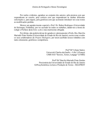 Ensino de Portuguêse Novas Tecnologias
Por razões evidentes, agradeço ao conjunto dos autores: pela presteza com que
responderam ao convite, pela cortesia com que responderam às minhas diferentes
solicitações e, para alguns, pela gentileza com que aceitaram introduzir nos seus textos
as modificações pedidas.
Merece um agradecimento especial o Prof. Dr. Ruben Rodrigues (Universidade
de Helsinque, Finlândia), por ter aceitado ler todos os trabalhos, dando-nos a honra de
redigir o Prefácio deste livro: a ele o meu muitíssimo obrigada.
Por último, não poderia deixar de agradecer calorosamente à Profa. Dra. Darcília
Marindir Pinto Simões (Universidade do Estado do Rio de Janeiro), assim como a todos
os seus colaboradores do Projeto Dialogarts, por terem acolhido nossos trabalhos com
tanto entusiasmo, gentileza e competência.
Profª Drª Liliane Santos
Université Charles-de-Gaulle -- Lille 3 (França)
UMR 8163 "Savoirs, Textes, Langage" (CNRS)
Profª Drª Darcilia Marindir Pinto Simões
Procientista da Universidade do Estado do Rio de Janeiro
GrPesq Semiótica, Leitura e Produção de Textos - SELEPROT
 