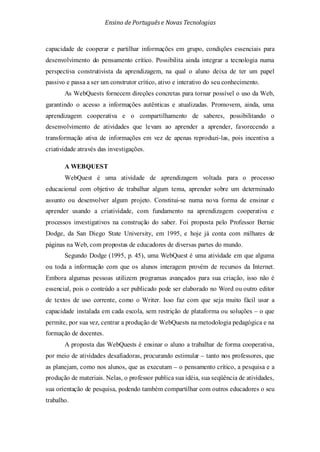 Ensino de Portuguêse Novas Tecnologias
capacidade de cooperar e partilhar informações em grupo, condições essenciais para
desenvolvimento do pensamento crítico. Possibilita ainda integrar a tecnologia numa
perspectiva construtivista da aprendizagem, na qual o aluno deixa de ter um papel
passivo e passa a ser um construtor crítico, ativo e interativo do seu conhecimento.
As WebQuests fornecem direções concretas para tornar possível o uso da Web,
garantindo o acesso a informações autênticas e atualizadas. Promovem, ainda, uma
aprendizagem cooperativa e o compartilhamento de saberes, possibilitando o
desenvolvimento de atividades que levam ao aprender a aprender, favorecendo a
transformação ativa de informações em vez de apenas reproduzi-las, pois incentiva a
criatividade através das investigações.
A WEBQUEST
WebQuest é uma atividade de aprendizagem voltada para o processo
educacional com objetivo de trabalhar algum tema, aprender sobre um determinado
assunto ou desenvolver algum projeto. Constitui-se numa nova forma de ensinar e
aprender usando a criatividade, com fundamento na aprendizagem cooperativa e
processos investigativos na construção do saber. Foi proposta pelo Professor Bernie
Dodge, da San Diego State University, em 1995, e hoje já conta com milhares de
páginas na Web, com propostas de educadores de diversas partes do mundo.
Segundo Dodge (1995, p. 45), uma WebQuest é uma atividade em que alguma
ou toda a informação com que os alunos interagem provém de recursos da Internet.
Embora algumas pessoas utilizem programas avançados para sua criação, isso não é
essencial, pois o conteúdo a ser publicado pode ser elaborado no Word ou outro editor
de textos de uso corrente, como o Writer. Isso faz com que seja muito fácil usar a
capacidade instalada em cada escola, sem restrição de plataforma ou soluções – o que
permite, por sua vez, centrar a produção de WebQuests na metodologia pedagógica e na
formação de docentes.
A proposta das WebQuests é ensinar o aluno a trabalhar de forma cooperativa,
por meio de atividades desafiadoras, procurando estimular – tanto nos professores, que
as planejam, como nos alunos, que as executam – o pensamento crítico, a pesquisa e a
produção de materiais. Nelas, o professor publica sua idéia, sua seqüência de atividades,
sua orientação de pesquisa, podendo também compartilhar com outros educadores o seu
trabalho.
 