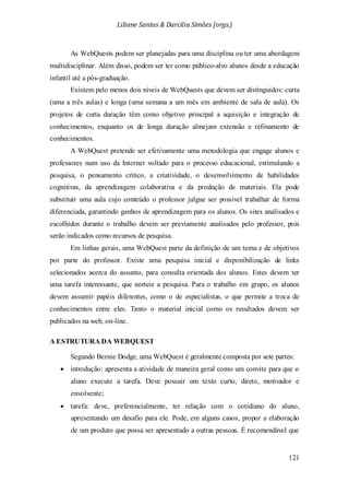 Liliane Santos & Darcilia Simões (orgs.)
121
As WebQuests podem ser planejadas para uma disciplina ou ter uma abordagem
multidisciplinar. Além disso, podem ser ter como público-alvo alunos desde a educação
infantil até a pós-graduação.
Existem pelo menos dois níveis de WebQuests que devem ser distinguidos: curta
(uma a três aulas) e longa (uma semana a um mês em ambiente de sala de aula). Os
projetos de curta duração têm como objetivo principal a aquisição e integração de
conhecimentos, enquanto os de longa duração almejam extensão e refinamento de
conhecimentos.
A WebQuest pretende ser efetivamente uma metodologia que engage alunos e
professores num uso da Internet voltado para o processo educacional, estimulando a
pesquisa, o pensamento crítico, a criatividade, o desenvolvimento de habilidades
cognitivas, da aprendizagem colaborativa e da produção de materiais. Ela pode
substituir uma aula cujo conteúdo o professor julgue ser possível trabalhar de forma
diferenciada, garantindo ganhos de aprendizagem para os alunos. Os sites analisados e
escolhidos durante o trabalho devem ser previamente analisados pelo professor, pois
serão indicados como recursos de pesquisa.
Em linhas gerais, uma WebQuest parte da definição de um tema e de objetivos
por parte do professor. Existe uma pesquisa inicial e disponibilização de links
selecionados acerca do assunto, para consulta orientada dos alunos. Estes devem ter
uma tarefa interessante, que norteie a pesquisa. Para o trabalho em grupo, os alunos
devem assumir papéis diferentes, como o de especialistas, o que permite a troca de
conhecimentos entre eles. Tanto o material inicial como os resultados devem ser
publicados na web, on-line.
A ESTRUTURA DA WEBQUEST
Segundo Bernie Dodge, uma WebQuest é geralmente composta por sete partes:
• introdução: apresenta a atividade de maneira geral como um convite para que o
aluno execute a tarefa. Deve possuir um texto curto, direto, motivador e
envolvente;
• tarefa: deve, preferencialmente, ter relação com o cotidiano do aluno,
apresentando um desafio para ele. Pode, em alguns casos, propor a elaboração
de um produto que possa ser apresentado a outras pessoas. É recomendável que
 