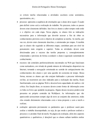 Ensino de Portuguêse Novas Tecnologias
se evitem tarefas relacionadas a atividades escolares como seminários,
questionários, etc.;
• processo: apresenta a seqüência de orientações que o aluno deve seguir. É usado
para definir como será a realização do trabalho. No processo, todos os passos
devem estar claramente definidos. Isso leva os alunos a saber sempre onde estão
e o objetivo em cada etapa. Nessa página, os alunos têm as indicações
necessárias para a informação que deverão acessar a fim de obter os
conhecimentos previstos com o objetivo de completar as tarefas. As tarefas, por
sua vez, devem estar claramente descritas, e estruturadas por etapas. À medida
que os alunos vão seguindo as diferentes etapas, caminham para um nível de
pensamento mais exigente e superior. Todas as atividades devem estar
direcionadas para o sucesso das tarefas propostas e, conseqüentemente
relacionadas e previstas de forma a conduzir o aluno à aquisição sustentada do
conhecimento;
• recursos: são conteúdos preferencialmente encontrados na Web que funcionam
como norteadores, em virtude do grande número de informações disponíveis na
Internet, tornando a navegação estruturada no sentido do enriquecimento dos
conhecimentos dos alunos e por uma questão de economia de tempo. Dessa
forma, mesmo os alunos que não estejam habituados a procurar informação
on-line, ao recorrerem aos sites indicados para a realização das tarefas, ficam
familiarizados com as páginas Web e desenvolvem capacidades de análise e de
crítica. Em função disso, os recursos devem conter fontes de informação como
os links ou livros que ajudarão na pesquisa. Alguns desses recursos podem estar
presentes no próprio conteúdo da WebQuest. As informações que vão
aparecendo acrescentam sempre algo de novo ao conjunto das anteriores, todas
elas estando diretamente relacionadas com o tema proposto e com a tarefa a
realizar;
• avaliação: apresenta previamente os parâmetros que o professor usará para
avaliar o trabalho desempenhado, ou seja, de que modo o professor avaliará o
processo e o produto final da tarefa. Na página da avaliação, além dos aspectos
quantitativos e qualitativos, é desejável que os alunos saibam também avaliar
 