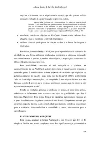 Liliane Santos & Darcilia Simões (orgs.)
123
aspectos relacionados com a própria atuação, ou seja, que eles possam realizar
uma auto-avaliação da sua participação no processo. Afinal,
O educador ajuda mais o aluno quando o faz refletir a respeito de si
mesmo. O único meio de nos aprimorarmos é desenvolvendo uma habilidade
real de avaliarmos a nós mesmos. Se não conseguirmos fazer isso com
precisão, como saber se progredimos ou regredimos? (...) Temos de ensiná-
los [os alunos] a avaliar seu próprio desempenho. (PAUSCH: 2008, p. 79)
• conclusão: sintetiza os objetivos da WebQuest, dizendo aonde cada um deve
chegar e o que se espera que se aprenda no processo;
• créditos: citam os participantes da criação, os sites e as fontes das imagens e
ilustrações.
Em síntese, como diz Dodge, a WebQuest prevê a possibilidade da realização de
atividades de uma forma autônoma, colaborativa, cooperativa e intensa de construção
dos conhecimentos. A procura, a partilha, a investigação, a negociação e o confronto de
idéias estão presentes nesse processo.
Essa possibilidade, entretanto, só será alcançada se o professor, no
desenvolvimento da sua WebQuest, estiver atento tanto à maneira como organiza o
conteúdo quanto à maneira como elabora propostas de atividades que explorem os
potenciais recursos do suporte – pois, como nos diz Coscarelli (2005), a informática
“não vai fazer mágica na educação (...) o computador é uma máquina bacana, mas não
faz nada sozinho. É preciso que o professor conheça os recursos que ele oferece e crie
formas interessantes de usá-los”.
Criadas as condições, pretende-se ainda que os alunos, de uma forma crítica,
selecionem as informações mais relevantes no leque de possibilidades que lhes é
fornecido. O professor, dessa forma, deixa de ter o papel de mero instrutor e passa a ter
o papel de colaborador e de guia no contexto da sala de aula. É importante ressaltar que
as tarefas propostas deverão tocar a sensibilidade dos alunos no sentido de os estimular
para a realização, despertando-lhes a curiosidade e, assim, motivando-os para a
aprendizagem.
PLANEJANDO UMA WEBQUEST
Para Dodge, aprender a planejar WebQuests é um processo que deve ir do
simples e familiar para o mais complexo e novo. Isto significa começar por uma única
 