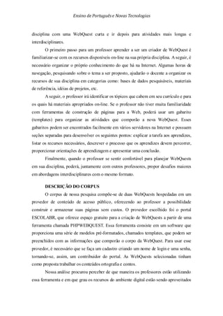 Ensino de Portuguêse Novas Tecnologias
disciplina com uma WebQuest curta e ir depois para atividades mais longas e
interdisciplinares.
O primeiro passo para um professor aprender a ser um criador de WebQuest é
familiarizar-se com os recursos disponíveis on-line na sua própria disciplina. A seguir, é
necessário organizar o próprio conhecimento do que há na Internet. Algumas horas de
navegação, pesquisando sobre o tema a ser proposto, ajudarão o docente a organizar os
recursos de sua disciplina em categorias como: bases de dados pesquisáveis, materiais
de referência, idéias de projetos, etc.
A seguir, o professor irá identificar os tópicos que cabem em seu currículo e para
os quais há materiais apropriados on-line. Se o professor não tiver muita familiaridade
com ferramentas de construção de páginas para a Web, poderá usar um gabarito
(templates) para organizar as atividades que comporão a nova WebQuest. Esses
gabaritos podem ser encontrados facilmente em vários servidores na Internet e possuem
seções separadas para desenvolver os seguintes pontos: explicar a tarefa aos aprendizes,
listar os recursos necessários, descrever o processo que os aprendizes devem percorrer,
proporcionar orientações de aprendizagem e apresentar uma conclusão.
Finalmente, quando o professor se sentir confortável para planejar WebQuests
em sua disciplina, poderá, juntamente com outros professores, propor desafios maiores
em abordagens interdisciplinares com o mesmo formato.
DESCRIÇÃO DO CORPUS
O corpus de nossa pesquisa compõe-se de duas WebQuests hospedadas em um
provedor de conteúdo de acesso público, oferecendo ao professor a possibilidade
construir e armazenar suas páginas sem custos. O provedor escolhido foi o portal
ESCOLABR, que oferece espaço gratuito para a criação de WebQuests a partir de uma
ferramenta chamada PHPWEBQUEST. Essa ferramenta consiste em um software que
proporciona uma série de modelos pré-formatados, chamados templates, que podem ser
preenchidos com as informações que comporão o corpo da WebQuest. Para usar esse
provedor, é necessário que se faça um cadastro criando um nome de login e uma senha,
tornando-se, assim, um contribuidor do portal. As WebQuests selecionadas tinham
como proposta trabalhar os conteúdos ortografia e contos.
Nossa análise procurou perceber de que maneira os professores estão utilizando
essa ferramenta e em que grau os recursos do ambiente digital estão sendo aproveitados
 