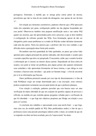 Ensino de Portuguêse Novas Tecnologias
portuguesa. Entretanto, à medida que se navega pelas outras partes da mesma,
percebemos que não se trata de um estudo tão abrangente, mas apenas do uso da letra
“r”.
Em relação aos elementos constitutivos, pudemos observar que a WQ apresenta
todos eles separados por guias, configuração padrão nas das páginas hospedadas por
esse portal. Observou-se também uma pequena modificação nesta e nas outras WQ
quanto aos recursos, que são apresentados junto com o processo, o que se deve também
à configuração do software gerador das WQs. Essa formatação, apesar de não ser
obrigatória, pode causar problemas se o criador da WQ não souber delimitar claramente
cada uma das partes. Nesta nos pareceu que o professor não teve esse cuidado, o que
dificulta muito a percepção desse limite pelo usuário.
Há também uma boa quantidade de links quebrados, ao passo que certos links
apontam para a página principal dos portais indicados, não direcionando o usuário para
o assunto específico que deve ser pesquisado. É necessário, então, que o usuário localize
a informação por si mesmo no interior desses portais. Dependendo da faixa etária do
usuário, isso pode se tornar um problema, pois alguns portais não separam claramente
seus conteúdos e não apresentam ferramentas de busca interna, o que obriga os seus
visitantes a fazerem uma varredura – que pode ser bastante longa – a fim de encontrar
por si só as informações que buscam.
Outro problema potencial causado por esse tipo de direcionamento é o fato de
toda WebQuest exigir um tempo determinado para a sua execução: esses entraves
podem comprometer seriamente sua execução dentro do que o professor planejou.
Com relação à avaliação, pudemos perceber que esta buscou mais ser uma
verificação do tópico abordado do que um conjunto de questões capazes de provocar a
reflexão, na medida em que continha apenas perguntas voltadas para a verificação do
que foi abordado – o que foge dos objetivos propostos por Dodge em relação a essa
parte (cf. acima).
A conclusão dos trabalhos é apresentada como uma tarefa final – o que foge,
mais uma vez, do modelo padrão de WQ. Mais problemático ainda é o fato de que a
professora exerce uma pressão psicológica indireta sobre o aluno, no sentido de que ele
se empenhe em obter um bom resultado, pois ela “espera muito” do aluno.
 
