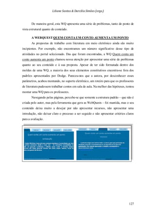 Liliane Santos & Darcilia Simões (orgs.)
127
De maneira geral, esta WQ apresenta uma série de problemas, tanto do ponto de
vista estrutural quanto do conteúdo.
A WEBQUEST QUEM CONTA UM CONTO AUMENTA UM PONTO
As propostas de trabalho com literatura em meio eletrônico ainda são muito
incipientes. Por exemplo, não encontramos um número significativo desse tipo de
atividades no portal selecionado. Das que foram encontradas, a WQ Quem conta um
conto aumenta um ponto chamou nossa atenção por apresentar uma série de problemas
quanto ao seu conteúdo e à sua proposta. Apesar de ter sido formatada dentro dos
moldes de uma WQ, a maioria dos seus elementos constitutivos encontra-se fora dos
padrões apresentados por Dodge. Pareceu-nos que a autora, por desconhecer esses
parâmetros, acabou montando, no suporte eletrônico, um roteiro para que os professores
de literatura pudessem trabalhar contos em sala de aula. Na melhor das hipóteses, tentou
montar uma WQ para os professores.
Navegando pelas páginas, percebe-se que somente a estrutura padrão – que não é
criada pelo autor, mas pela ferramenta que gera as WebQuests – foi mantida, mas o seu
conteúdo deixa muito a desejar por não apresentar recursos, não apresentar uma
introdução, não deixar claro o processo a ser seguido e não apresentar critérios claros
para a avaliação.
 