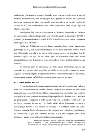 Liliane Santos & Darcilia Simões (orgs.)
129
usada para a criação exerce um papel limitador sobre esse apelo, pois, como se trata de
modelos pré-formatados, uma modificação mais apurada no modelo não é possível
dentro do programa gerador. Um trabalho mais apurado nesse quesito exigiria do
criador da WQ um conhecimento maior sobre programação Web, o que foge dos
objetivos do portal.
Em algumas WQ, observa-se que o autor, ao descrever o conteúdo, ora dirige-se
ao aluno, ora ao professor: há, portanto, uma confusão quanto ao destinatário da WQ. É
provável que essa confusão seja devida à falta de conhecimento de muitos professores
em relação a essa ferramenta.
Ainda que WebQuests com abordagens multidisciplinares sejam incentivadas
por Dodge, nas WQ analisadas essa abordagem não foi muito explorada. Pode-se pensar
que tal limitação seja reflexo do que se pode observar mesmo em atividades fora do
ambiente digital, ou seja, de um modo geral os professores ainda estão muito
concentrados em suas disciplinas e pouco motivados à prática multidisciplinar no seu
dia-a-dia.
De maneira geral, as introduções são muito pouco interessantes, seja no seu
conteúdo, seja no seu nível cognitivo, ou ainda na motivação proposta ao aluno.
Algumas são muito simples: não procuram ativar os conhecimentos prévios dos alunos,
como se pode observar na WQ Quem conta um conto aumenta um ponto.
CONSIDERAÇÕES FINAIS
A construção de ambientes de aprendizagem na Internet tem-se tornado cada vez
mais fácil. Diferentemente de quando a Internet começou a se popularizar, não é mais
necessário que o construtor tenha sólidos conhecimentos de informática para construir
uma página Web ou qualquer outro conteúdo para publicação. Pessoas sem experiência
de programação começaram a poder desenvolver seus conteúdos e publicá-los em
servidores gratuitos da Internet. Em função disso, várias ferramentas, recursos e
metodologias brotam a todo instante na Internet – a WebQuest sendo uma delas.
Soma-se a essa facilidade o barateamento dos equipamentos eletrônicos, especialmente
do computador, o que vem tornando possível o uso dessa máquina tanto pelas
instituições quanto pelos professores e alunos nas suas casas.
Entretanto, integrar a escola à vida não passa por aparelhamento
puro e simples, e, sim, primeiramente pelo elemento humano que
desenvolverá um projeto educacional que possibilite ao aluno articular o
 