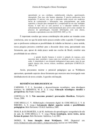 Ensino de Portuguêse Novas Tecnologias
aprendizado ao seu cotidiano, estabelecendo relações, questionando,
interagindo. Para isso, não bastam máquinas. É preciso professores bem
preparados. É preciso, sim, que o educando tenha acesso aos modernos
meios de comunicação e informação, mas, principalmente, que tenha
repertório e direção para manipulá-los e compreendê-los em suas múltiplas
facetas. E tudo isso só será possível se o educador também estiver
suficientemente motivado e instrumentalizado para servir como condutor do
processo de aprendizagem, trocando informações com seus alunos,
ensinando e aprendendo com eles (SANTOS: 2007, p. 32).
É importante ressaltar que nossas considerações não podem ser tomadas como
conclusivas, uma vez que há ainda muito poucos estudos sobre a questão. É importante
que os professores conheçam as possibilidades de trabalho na Internet e, nesse sentido,
nossa pesquisa procurou contribuir para a discussão desse tema, apresentando uma
ferramenta, que, apesar de ainda pouco usada nas escolas do Brasil, constitui uma
possibilidade de uso efetivo:
o grande desafio humano é resistir à sedução do repouso, pois
nascemos para caminhar e nunca para nos satisfazer com as coisas como
estão. A insatisfação é um elemento indispensável para quem, mais do que
repetir, deseja criar, inovar, refazer, modificar, aperfeiçoar (CORTELLA:
2008, p. 56)
Assim, procuramos mostrar o potencial pedagógico que as WebQuests
apresentam, apontando aspectos dessa ferramenta que merecem uma investigação mais
detalhada através de novos estudos. A questão está lançada.
REFERÊNCIAS BIBLIOGRÁFICAS
CARDOSO, T. F. L. Sociedade e desenvolvimento tecnológico: uma abordagem
histórica. In: GRINSPUN, M. P. S. Z. (org.) Educação tecnológica: desafios e
perspectivas. São Paulo: Cortez, 2002.
CORTELLA, M. S. Não nascemos prontos!: provocações filosóficas. Petrópolis:
Vozes, 2008.
COSCARELLI, C. V. Alfabetização e letramento digital. In: COSCARELLI, C. V. &
RIBEIRO, A. E. (orgs.) Letramento digital: aspectos sociais e possibilidades
pedagógicas. Belo Horizonte: CEALE/Autêntica, 2005.
DIAS, R. & GUIMARÃES, A. de M. Ambientes de aprendizagem: reengenharia da sala
de aula. In: COSCARELLI, C. V. (org.) Novas tecnologias, novos textos, novas
formas de pensar. Belo Horizonte: Autêntica, 2 ed, 2003.
DODGE, B. Some thoughts about WebQuests, 1995. Disponível em:
HTTP://WEBQUEST.SDSU.EDU/ABOUT_WEBQUESTS.HTML (acesso em 14/02/2008).
 
