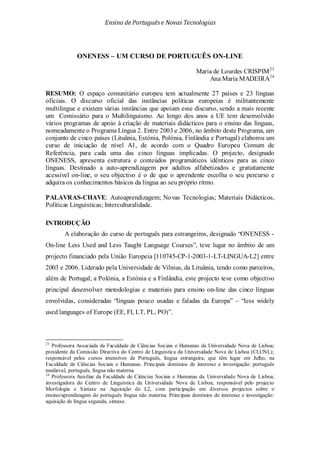 Ensino de Portuguêse Novas Tecnologias
ONENESS – UM CURSO DE PORTUGUÊS ON-LINE
Maria de Lourdes CRISPIM23
Ana Maria MADEIRA24
23
Professora Associada da Faculdade de Ciências Sociais e Humanas da Universidade Nova de Lisboa;
presidente da Comissão Directiva do Centro de Linguística da Universidade Nova de Lisboa (CLUNL);
responsável pelos cursos intensivos de Português, língua estrangeira, que têm lugar em Julho, na
Faculdade de Ciências Sociais e Humanas. Principais domínios de interesse e investigação: português
medieval, português, língua não materna.
24
Professora Auxiliar da Faculdade de Ciências Sociais e Humanas da Universidade Nova de Lisboa;
investigadora do Centro de Linguística da Universidade Nova de Lisboa; responsável pelo projecto
Morfologia e Sintaxe na Aquisição de L2, com participação em diversos projectos sobre o
ensino/aprendizagem do português língua não materna. Principais domínios de interesse e investigação:
aquisição de língua segunda, sintaxe.
RESUMO: O espaço comunitário europeu tem actualmente 27 países e 23 línguas
oficiais. O discurso oficial das instâncias políticas europeias é militantemente
multilingue e existem várias instâncias que apoiam esse discurso, sendo a mais recente
um Comissário para o Multilinguismo. Ao longo dos anos a UE tem desenvolvido
vários programas de apoio à criação de materiais didácticos para o ensino das línguas,
nomeadamente o Programa Língua 2. Entre 2003 e 2006, no âmbito deste Programa, um
conjunto de cinco países (Lituânia, Estónia, Polónia, Finlândia e Portugal) elaborou um
curso de iniciação de nível A1, de acordo com o Quadro Europeu Comum de
Referência, para cada uma das cinco línguas implicadas. O projecto, designado
ONENESS, apresenta estrutura e conteúdos programáticos idênticos para as cinco
línguas. Destinado a auto-aprendizagem por adultos alfabetizados e gratuitamente
acessível on-line, o seu objectivo é o de que o aprendente escolha o seu percurso e
adquira os conhecimentos básicos da língua ao seu próprio ritmo.
PALAVRAS-CHAVE: Autoaprendizagem; Novas Tecnologias; Materiais Didácticos,
Políticas Linguísticas; Interculturalidade.
INTRODUÇÃO
A elaboração do curso de português para estrangeiros, designado “ONENESS -
On-line Less Used and Less Taught Language Courses”, teve lugar no âmbito de um
projecto financiado pela União Europeia [110745-CP-1-2003-1-LT-LINGUA-L2] entre
2003 e 2006. Liderado pela Universidade de Vilnius, da Lituânia, tendo como parceiros,
além de Portugal, a Polónia, a Estónia e a Finlândia, este projecto teve como objectivo
principal desenvolver metodologias e materiais para ensino on-line das cinco línguas
envolvidas, consideradas “línguas pouco usadas e faladas da Europa” – “less widely
used languages of Europe (EE, FI, LT, PL, PO)”.
 