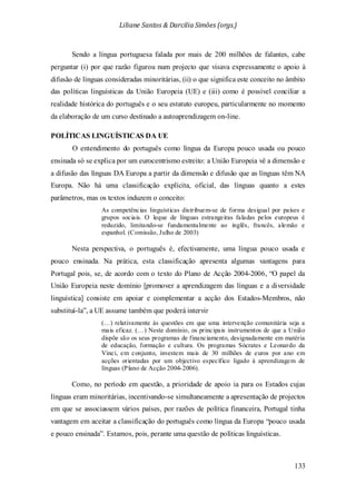 Liliane Santos & Darcilia Simões (orgs.)
133
Sendo a língua portuguesa falada por mais de 200 milhões de falantes, cabe
perguntar (i) por que razão figurou num projecto que visava expressamente o apoio à
difusão de línguas consideradas minoritárias, (ii) o que significa este conceito no âmbito
das políticas linguísticas da União Europeia (UE) e (iii) como é possível conciliar a
realidade histórica do português e o seu estatuto europeu, particularmente no momento
da elaboração de um curso destinado a autoaprendizagem on-line.
POLÍTICAS LINGUÍSTICAS DA UE
O entendimento do português como língua da Europa pouco usada ou pouco
ensinada só se explica por um eurocentrismo estreito: a União Europeia vê a dimensão e
a difusão das línguas DA Europa a partir da dimensão e difusão que as línguas têm NA
Europa. Não há uma classificação explícita, oficial, das línguas quanto a estes
parâmetros, mas os textos induzem o conceito:
As competências linguísticas distribuem-se de forma desigual por países e
grupos sociais. O leque de línguas estrangeiras faladas pelos europeus é
reduzido, limitando-se fundamentalmente ao inglês, francês, alemão e
espanhol. (Comissão, Julho de 2003)
Nesta perspectiva, o português é, efectivamente, uma língua pouco usada e
pouco ensinada. Na prática, esta classificação apresenta algumas vantagens para
Portugal pois, se, de acordo com o texto do Plano de Acção 2004-2006, “O papel da
União Europeia neste domínio [promover a aprendizagem das línguas e a diversidade
linguística] consiste em apoiar e complementar a acção dos Estados-Membros, não
substituí-la”, a UE assume também que poderá intervir
(…) relativamente às questões em que uma intervenção comunitária seja a
mais eficaz. (…) Neste domínio, os principais instrumentos de que a União
dispõe são os seus programas de financiamento, designadamente em matéria
de educação, formação e cultura. Os programas Sócrates e Leonardo da
Vinci, em conjunto, investem mais de 30 milhões de euros por ano em
acções orientadas por um objectivo específico ligado à aprendizagem de
línguas (Plano de Acção 2004-2006).
Como, no período em questão, a prioridade de apoio ia para os Estados cujas
línguas eram minoritárias, incentivando-se simultaneamente a apresentação de projectos
em que se associassem vários países, por razões de política financeira, Portugal tinha
vantagem em aceitar a classificação do português como língua da Europa “pouco usada
e pouco ensinada”. Estamos, pois, perante uma questão de políticas linguísticas.
 