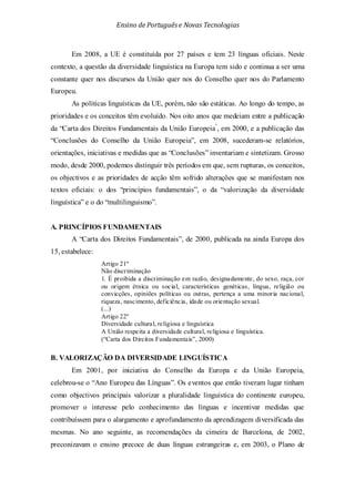 Ensino de Portuguêse Novas Tecnologias
Em 2008, a UE é constituída por 27 países e tem 23 línguas oficiais. Neste
contexto, a questão da diversidade linguística na Europa tem sido e continua a ser uma
constante quer nos discursos da União quer nos do Conselho quer nos do Parlamento
Europeu.
As políticas linguísticas da UE, porém, não são estáticas. Ao longo do tempo, as
prioridades e os conceitos têm evoluído. Nos oito anos que medeiam entre a publicação
da “Carta dos Direitos Fundamentais da União Europeia”
, em 2000, e a publicação das
“Conclusões do Conselho da União Europeia”, em 2008, sucederam-se relatórios,
orientações, iniciativas e medidas que as “Conclusões” inventariam e sintetizam. Grosso
modo, desde 2000, podemos distinguir três períodos em que, sem rupturas, os conceitos,
os objectivos e as prioridades de acção têm sofrido alterações que se manifestam nos
textos oficiais: o dos “princípios fundamentais”, o da “valorização da diversidade
linguística” e o do “multilinguismo”.
A. PRINCÍPIOS FUNDAMENTAIS
A “Carta dos Direitos Fundamentais”, de 2000, publicada na ainda Europa dos
15, estabelece:
Artigo 21º
Não discriminação
1. É proibida a discriminação em razão, designadamente, do sexo, raça, cor
ou origem étnica ou social, características genéticas, língua, religião ou
convicções, opiniões políticas ou outras, pertença a uma minoria nacional,
riqueza, nascimento, deficiência, idade ou orientação sexual.
(...)
Artigo 22º
Diversidade cultural, religiosa e linguística
A União respeita a diversidade cultural, religiosa e linguística.
(“Carta dos Direitos Fundamentais”, 2000)
B. VALORIZAÇÃO DA DIVERSIDADE LINGUÍSTICA
Em 2001, por iniciativa do Conselho da Europa e da União Europeia,
celebrou-se o “Ano Europeu das Línguas”. Os eventos que então tiveram lugar tinham
como objectivos principais valorizar a pluralidade linguística do continente europeu,
promover o interesse pelo conhecimento das línguas e incentivar medidas que
contribuíssem para o alargamento e aprofundamento da aprendizagem diversificada das
mesmas. No ano seguinte, as recomendações da cimeira de Barcelona, de 2002,
preconizavam o ensino precoce de duas línguas estrangeiras e, em 2003, o Plano de
 