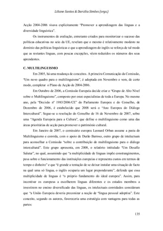 Liliane Santos & Darcilia Simões (orgs.)
135
Acção 2004-2006 visava explicitamente “Promover a aprendizagem das línguas e a
diversidade linguística”.
Os instrumentos de avaliação, entretanto criados para monitorizar o sucesso das
políticas educativas no seio da UE, revelam que o mesmo é relativamente modesto no
domínio das políticas linguísticas e que a aprendizagem do inglês se reforça de tal modo
que as restantes línguas, com poucas excepções, vêem reduzidos os números dos seus
aprendentes.
C. MULTILINGUISMO
Em 2005, há uma mudança de conceitos. A primeira Comunicação da Comissão,
“Um novo quadro para o multilinguismo”, é adoptada em Novembro e vem, de certo
modo, completar o Plano de Acção de 2004-2006.
Em Outubro de 2006, a Comissão Europeia decide criar o “Grupo de Alto Nível
sobre o Multilinguismo”, composto por onze especialistas de toda a Europa. No mesmo
ano, pela “Decisão nº 1983/2006/CE” do Parlamento Europeu e do Conselho, de
Dezembro de 2006, é estabelecido que 2008 será o “Ano Europeu do Diálogo
Intercultural”. Segue-se a resolução do Conselho de 16 de Novembro de 2007, sobre
uma “Agenda Europeia para a Cultura”, que define o multilinguismo como uma das
áreas prioritárias de acção para promover o património cultural.
Em Janeiro de 2007, o comissário europeu Leonard Orban assume a pasta do
Multilinguismo e convida, com o apoio de Durão Barroso, outro grupo de intelectuais
para aconselhar a Comissão “sobre a contribuição do multilinguismo para o diálogo
intercultural”. Este grupo apresenta, em 2008, o relatório intitulado “Um Desafio
Salutar”, no qual, assumindo que “a multiplicidade de línguas impõe constrangimentos,
pesa sobre o funcionamento das instituições europeias e representa custos em termos de
tempo e dinheiro” e que “é grande a tentação de se deixar instalar uma situação de facto
na qual uma só língua, o inglês ocuparia um lugar preponderante”, defende que essa
multiplicidade de línguas é “o próprio fundamento do ideal europeu”. Assim, para
incentivar os europeus a escolherem línguas diferentes e os estados membros a
investirem no ensino diversificado das línguas, os intelectuais convidados consideram
que “a União Europeia deveria preconizar a noção de “língua pessoal adoptiva”. Este
conceito, segundo os autores, favoreceria uma estratégia com vantagens para todas as
partes:
 