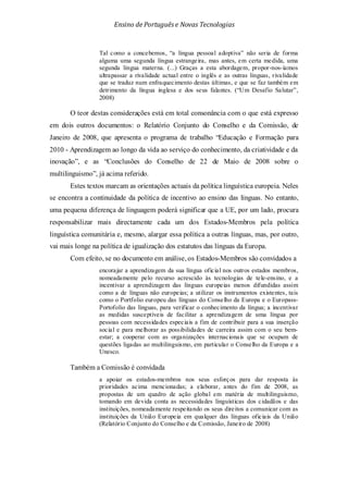 Ensino de Portuguêse Novas Tecnologias
Tal como a concebemos, “a língua pessoal adoptiva” não seria de forma
alguma uma segunda língua estrangeira, mas antes, em certa medida, uma
segunda língua materna. (...) Graças a esta abordagem, propor-nos-íamos
ultrapassar a rivalidade actual entre o inglês e as outras línguas, rivalidade
que se traduz num enfraquecimento destas últimas, e que se faz também em
detrimento da língua inglesa e dos seus falantes. (“Um Desafio Salutar”,
2008)
O teor destas considerações está em total consonância com o que está expresso
em dois outros documentos: o Relatório Conjunto do Conselho e da Comissão, de
Janeiro de 2008, que apresenta o programa de trabalho “Educação e Formação para
2010 - Aprendizagem ao longo da vida ao serviço do conhecimento, da criatividade e da
inovação”, e as “Conclusões do Conselho de 22 de Maio de 2008 sobre o
multilinguismo”, já acima referido.
Estes textos marcam as orientações actuais da política linguística europeia. Neles
se encontra a continuidade da política de incentivo ao ensino das línguas. No entanto,
uma pequena diferença de linguagem poderá significar que a UE, por um lado, procura
responsabilizar mais directamente cada um dos Estados-Membros pela política
linguística comunitária e, mesmo, alargar essa política a outras línguas, mas, por outro,
vai mais longe na política de igualização dos estatutos das línguas da Europa.
Com efeito, se no documento em análise, os Estados-Membros são convidados a
encorajar a aprendizagem da sua língua oficial nos outros estados membros,
nomeadamente pelo recurso acrescido às tecnologias de tele-ensino, e a
incentivar a aprendizagem das línguas europeias menos difundidas assim
como a de línguas não europeias; a utilizar os instrumentos existentes, tais
como o Portfolio europeu das línguas do Conselho da Europa e o Europass-
Portofolio das línguas, para verificar o conhecimento da língua; a incentivar
as medidas susceptíveis de facilitar a aprendizagem de uma língua por
pessoas com necessidades especiais a fim de contribuir para a sua inserção
social e para melhorar as possibilidades de carreira assim com o seu bem-
estar; a cooperar com as organizações internacionais que se ocupam de
questões ligadas ao multilinguismo, em particular o Conselho da Europa e a
Unesco.
Também a Comissão é convidada
a apoiar os estados-membros nos seus esforços para dar resposta às
prioridades acima mencionadas; a elaborar, antes do fim de 2008, as
propostas de um quadro de ação global em matéria de multilinguismo,
tomando em devida conta as necessidades linguísticas dos cidadãos e das
instituições, nomeadamente respeitando os seus direitos a comunicar com as
instituições da União Europeia em qualquer das línguas oficiais da União
(Relatório Conjunto do Conselho e da Comissão, Janeiro de 2008)
 