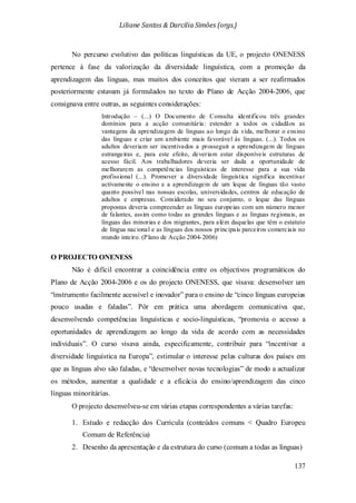Liliane Santos & Darcilia Simões (orgs.)
137
No percurso evolutivo das políticas linguísticas da UE, o projecto ONENESS
pertence à fase da valorização da diversidade linguística, com a promoção da
aprendizagem das línguas, mas muitos dos conceitos que vieram a ser reafirmados
posteriormente estavam já formulados no texto do Plano de Acção 2004-2006, que
consignava entre outras, as seguintes considerações:
Introdução – (...) O Documento de Consulta identificou três grandes
domínios para a acção comunitária: estender a todos os cidadãos as
vantagens da aprendizagem de línguas ao longo da vida, melhorar o ensino
das línguas e criar um ambiente mais favorável às línguas. (...). Todos os
adultos deveriam ser incentivados a prosseguir a aprendizagem de línguas
estrangeiras e, para este efeito, deveriam estar disponíveis estruturas de
acesso fácil. Aos trabalhadores deveria ser dada a oportunidade de
melhorarem as competências linguísticas de interesse para a sua vida
profissional (...). Promover a diversidade linguística significa incentivar
activamente o ensino e a aprendizagem de um leque de línguas tão vasto
quanto possível nas nossas escolas, universidades, centros de educação de
adultos e empresas. Considerado no seu conjunto, o leque das línguas
propostas deveria compreender as línguas europeias com um número menor
de falantes, assim como todas as grandes línguas e as línguas regionais, as
línguas das minorias e dos migrantes, para além daquelas que têm o estatuto
de língua nacional e as línguas dos nossos principais parceiros comerciais no
mundo inteiro. (Plano de Acção 2004-2006)
O PROJECTO ONENESS
Não é difícil encontrar a coincidência entre os objectivos programáticos do
Plano de Acção 2004-2006 e os do projecto ONENESS, que visava: desenvolver um
“instrumento facilmente acessível e inovador” para o ensino de “cinco línguas europeias
pouco usadas e faladas”. Pôr em prática uma abordagem comunicativa que,
desenvolvendo competências linguísticas e socio-linguísticas, “promovia o acesso a
oportunidades de aprendizagem ao longo da vida de acordo com as necessidades
individuais”. O curso visava ainda, especificamente, contribuir para “incentivar a
diversidade linguística na Europa”, estimular o interesse pelas culturas dos países em
que as línguas alvo são faladas, e “desenvolver novas tecnologias” de modo a actualizar
os métodos, aumentar a qualidade e a eficácia do ensino/aprendizagem das cinco
línguas minoritárias.
O projecto desenvolveu-se em várias etapas correspondentes a várias tarefas:
1. Estudo e redacção dos Curricula (conteúdos comuns < Quadro Europeu
Comum de Referência)
2. Desenho da apresentação e da estrutura do curso (comum a todas as línguas)
 