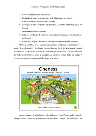 Ensino de Portuguêse Novas Tecnologias
3. Criação de ferramentas informáticas
4. Redacção de textos orais e escritos (individualizados por língua)
5. Criação de exercícios (estruturas comuns)
6. Redacção de um compêndio de gramática (conteúdos individualizados por
língua)
7. Dicionário (estrutura comum)
8. Selecção e redacção de materiais socio-culturais (conteúdos individualizados
por língua)
9. Elaboração conjunta do material lúdico (estruturae conteúdos comuns)
Definido o público alvo – adultos escolarizados, estudantes ou trabalhadores – e
o nível de proficiência A1 do Quadro Europeu Comum de Referência para as Línguas,
foi elaborado o curriculum e decidida a estrutura gráfica do curso. Foi decidido ainda
que todas as informações gerais e instruções de utilização seriam dadas em inglês. A
estrutura e imagem do curso escolhidas foram as seguintes:
Aos aprendentes de cada língua é oferecida uma “cidade” onde podem aprender
a língua através dos recursos disponíveis na “Escola de Línguas”, na “Biblioteca”, no
 