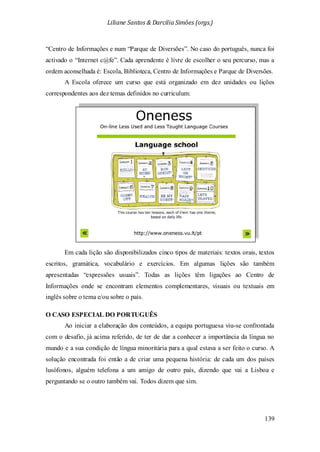 Liliane Santos & Darcilia Simões (orgs.)
139
“Centro de Informações e num “Parque de Diversões”. No caso do português, nunca foi
activado o “Internet c@fe”. Cada aprendente é livre de escolher o seu percurso, mas a
ordem aconselhada é: Escola, Biblioteca, Centro de Informações e Parque de Diversões.
A Escola oferece um curso que está organizado em dez unidades ou lições
correspondentes aos dez temas definidos no curriculum:
Em cada lição são disponibilizados cinco tipos de materiais: textos orais, textos
escritos, gramática, vocabulário e exercícios. Em algumas lições são também
apresentadas “expressões usuais”. Todas as lições têm ligações ao Centro de
Informações onde se encontram elementos complementares, visuais ou textuais em
inglês sobre o tema e/ou sobre o país.
O CASO ESPECIAL DO PORTUGUÊS
Ao iniciar a elaboração dos conteúdos, a equipa portuguesa viu-se confrontada
com o desafio, já acima referido, de ter de dar a conhecer a importância da língua no
mundo e a sua condição de língua minoritária para a qual estava a ser feito o curso. A
solução encontrada foi então a de criar uma pequena história: de cada um dos países
lusófonos, alguém telefona a um amigo de outro país, dizendo que vai a Lisboa e
perguntando se o outro também vai. Todos dizem que sim.
 