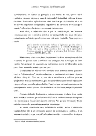 Ensino de Portuguêse Novas Tecnologias
experimentamos nas formas de percepção e nas formas de vida, quando meios
eletrônicos passam a integrar as redes de informação? A atualidade pede que levemos
em conta a diversidade e a pluralidade de textos e escritas que circulam entre nós, e um
dos aspectos importantes nesse processo é a percepção das influências provocadas pelos
suportes3
Ao lermos determinado texto, atribuímos-lhe sentidos. Assim, o processo de
recepção/leitura não é um mecanismo passivo de assimilação; ao contrário, é um
processo de criação em que os significados são construídos e reconstruídos. Ao deparar
sobre nossa relação com com o mundo e com o outro.
Além disso, a velocidade com a qual as transformações nos processos
comunicacionais vem ocorrendo é difícil de ser acompanhada, pois ainda não temos
conhecimentos suficientes para lermos o que está sendo produzido. Nesse aspecto, a
escola
precisa enfrentar e questionar a profunda re-organização que vive o mundo
das linguagens e das escritas, reformulando a obstinada identificação da
leitura com o que se refere somente ao livro (...). Hoje é imprescindíve l
levarmos em conta a pluralidade e a heterogeneidade de textos, relatos e
escrituras (SOUZA: 2003, p. 38).
Sabemos que a interiorização da linguagem escrita levou tempo para se efetivar
e somente foi possível com a ampliação das condições para a produção de textos
escritos. Para escrever, foi necessário que instrumentos fossem providenciados, assim
como foram necessários suportes para o registro.
Estabelecendo um paralelo com o momento atual, podemos afirmar que somos
como as “culturas antigas”, ou seja, conhecemos as escritas contemporâneas – imagem
televisiva, fotografia, filme, etc. –, mas não as assimilamos o suficiente para nos
apropriarmos delas de maneira crítica, pois nos comportamos como meros espectadores
e pouco sabemos como elas são produzidas. Parece-me que a aprendizagem das escritas
contemporâneas só será possível com a ampliação das condições para produção desses
textos.
Contudo, ainda não dominamos os instrumentos para a produção dessa escrita.
Nesse sentido, o problema que enfrentamos hoje com as escritas contemporâneas parece
ser o mesmo que se produziu com a escrita impressa. Para que esta fizesse parte do dia-
a-dia das pessoas, foi necessário democratizar o seu acesso.
3
Suporte: veículo para transmissão doconteúdo.
 