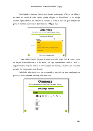Liliane Santos & Darcilia Simões (orgs.)
141
Estabelecido o plano de viagem, dois irmãos portugueses, a Teresa e o Miguel,
recebem um e-mail do João a dizer quando chegam os “lusofalantes” e um amigo
alemão. Apresentamos, no formato de “leitura” o texto da missiva, que também faz
parte do material áudio através da leitura que o Miguel faz:
O resto da história não faz parte desta apresentação, mas é fácil de contar: todos
os amigos ficam instalados na “Casa do tio Luís” que é embaixador e está na China. A
seguir tomam o pequeno almoço e, com excepção do Thomas, o alemão, que veio para
estudar, vão viajar para o norte do país.
Cada lição, além dos textos, tem o vocabulário associado ao tema e cada palavra
pode ser ouvida passando o cursor sobre a mesma:
 