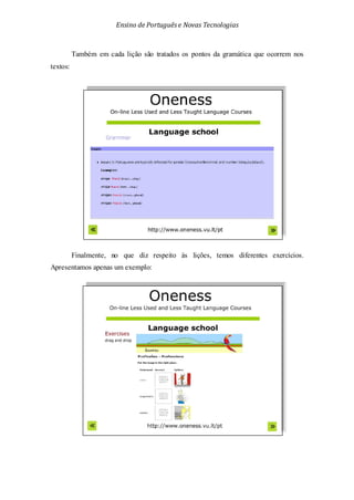 Ensino de Portuguêse Novas Tecnologias
Também em cada lição são tratados os pontos da gramática que ocorrem nos
textos:
Finalmente, no que diz respeito às lições, temos diferentes exercícios.
Apresentamos apenas um exemplo:
 