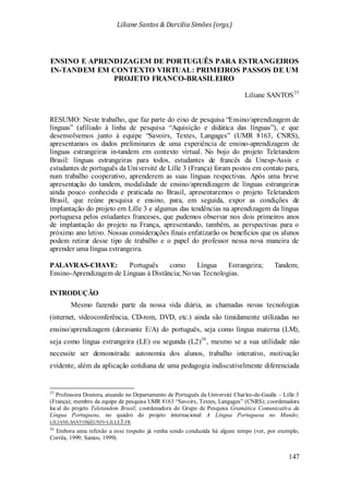 Liliane Santos & Darcilia Simões (orgs.)
147
ENSINO E APRENDIZAGEM DE PORTUGUÊS PARA ESTRANGEIROS
IN-TANDEM EM CONTEXTO VIRTUAL: PRIMEIROS PASSOS DE UM
PROJETO FRANCO-BRASILEIRO
Liliane SANTOS25
Mesmo fazendo parte da nossa vida diária, as chamadas novas tecnologias
(internet, videoconferência, CD-rom, DVD, etc.) ainda são timidamente utilizadas no
ensino/aprendizagem (doravante E/A) do português, seja como língua materna (LM),
seja como língua estrangeira (LE) ou segunda (L2)
RESUMO: Neste trabalho, que faz parte do eixo de pesquisa “Ensino/aprendizagem de
línguas” (afiliado à linha de pesquisa “Aquisição e didática das línguas”), e que
desenvolvemos junto à equipe “Savoirs, Textes, Langages” (UMR 8163, CNRS),
apresentamos os dados preliminares de uma experiência de ensino-aprendizagem de
línguas estrangeiras in-tandem em contexto virtual. No bojo do projeto Teletandem
Brasil: línguas estrangeiras para todos, estudantes de francês da Unesp-Assis e
estudantes de português da Université de Lille 3 (França) foram postos em contato para,
num trabalho cooperativo, aprenderem as suas línguas respectivas. Após uma breve
apresentação do tandem, modalidade de ensino/aprendizagem de línguas estrangeiras
ainda pouco conhecida e praticada no Brasil, apresentaremos o projeto Teletandem
Brasil, que reúne pesquisa e ensino, para, em seguida, expor as condições de
implantação do projeto em Lille 3 e algumas das tendências na aprendizagem da língua
portuguesa pelos estudantes franceses, que pudemos observar nos dois primeiros anos
de implantação do projeto na França, apresentando, também, as perspectivas para o
próximo ano letivo. Nossas considerações finais enfatizarão os benefícios que os alunos
podem retirar desse tipo de trabalho e o papel do professor nessa nova maneira de
aprender uma língua estrangeira.
PALAVRAS-CHAVE: Português como Língua Estrangeira; Tandem;
Ensino-Aprendizagem de Línguas à Distância; Novas Tecnologias.
INTRODUÇÃO
26
25
Professora Doutora, atuando no Departamento de Português da Université Charles-de-Gaulle – Lille 3
(França); membro da equipe de pesquisa UMR 8163 “Savoirs, Textes, Langages” (CNRS); coordenadora
local do projeto Teletandem Brasil; coordenadora do Grupo de Pesquisa Gramática Comunicativa da
Língua Portuguesa, no quadro do projeto internacional A Língua Portuguesa no Mundo;
, mesmo se a sua utilidade não
necessite ser demonstrada: autonomia dos alunos, trabalho interativo, motivação
evidente, além da aplicação cotidiana de uma pedagogia indiscutivelmente diferenciada
LILIANE.SANTOS@UNIV-LILLE3.FR.
26
Embora uma refexão a esse respeito já venha sendo conduzida há algum tempo (ver, por exemplo,
Corrêa, 1999; Santos, 1999).
 
