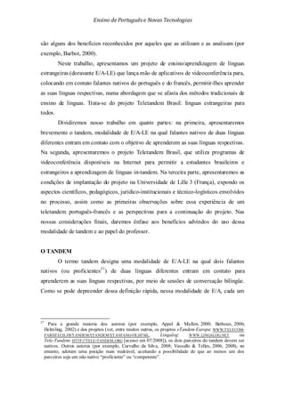 Ensino de Portuguêse Novas Tecnologias
são alguns dos benefícios reconhecidos por aqueles que as utilizam e as analisam (por
exemplo, Barbot, 2000).
Neste trabalho, apresentamos um projeto de ensino/aprendizagem de línguas
estrangeiras (doravante E/A-LE) que lança mão de aplicativos de videoconferência para,
colocando em contato falantes nativos do português e do francês, permitir-lhes aprender
as suas línguas respectivas, numa abordagem que se afasta dos métodos tradicionais de
ensino de línguas. Trata-se do projeto Teletandem Brasil: línguas estrangeiras para
todos.
Dividiremos nosso trabalho em quatro partes: na primeira, apresentaremos
brevemente o tandem, modalidade de E/A-LE na qual falantes nativos de duas línguas
diferentes entram em contato com o objetivo de aprenderem as suas línguas respectivas.
Na segunda, apresentaremos o projeto Teletandem Brasil, que utiliza programas de
videoconferência disponíveis na Internet para permitir a estudantes brasileiros e
estrangeiros a aprendizagem de línguas in-tandem. Na terceira parte, apresentaremos as
condições de implantação do projeto na Universidade de Lille 3 (França), expondo os
aspectos científicos, pedagógicos, jurídico-institucionais e técnico-logísticos envolvidos
no processo, assim como as primeiras observações sobre essa experiência de um
teletandem português-francês e as perspectivas para a continuação do projeto. Nas
nossas considerações finais, daremos ênfase aos benefícios advindos do uso dessa
modalidade de tandem e ao papel do professor.
O TANDEM
O termo tandem designa uma modalidade de E/A-LE na qual dois falantes
nativos (ou proficientes27
27
Para a grande maioria dos autores (por exemplo, Appel & Mullen, 2000; Bethoux, 2006;
Helmling, 2002) e dos projetos (ver, entre muitos outros, os projetos eTandem Europa:
) de duas línguas diferentes entram em contato para
aprenderem as suas línguas respectivas, por meio de sessões de conversação bilíngüe.
Como se pode depreender dessa definição rápida, nessa modalidade de E/A, cada um
WWW.TELECOM-
PARISTECH.FR/TANDEM/ETANDEM/ETANFANG-FR.HTML, Lingalog: WWW.LINGALOG.NET ou
Tele-Tandem: HTTP://TELE-TANDEM.ORG [acesso em 07/2008]), os dois parceiros do tandem devem ser
nativos. Outros autores (por exemplo, Carvalho da Silva, 2008; Vassallo & Telles, 2006, 2008), no
entanto, adotam uma posição mais maleável, aceitando a possibilidade de que ao menos um dos
parceiros seja um não nativo “proficiente” ou “competente”.
 