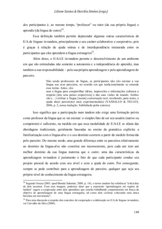 Liliane Santos & Darcilia Simões (orgs.)
149
dos participantes é, ao mesmo tempo, “professor” ou tutor (da sua própria língua) e
aprendiz (da língua do outro)28
Essa definição também permite depreender algumas outras características do
E/A de línguas in-tandem, principalmente o seu caráter colaborativo e cooperativo, pois
é graças à relação de ajuda mútua e de interdependência instaurada entre os
participantes que eles aprendem a língua estrangeira
.
29
Isso significa que a participação num tandem não exige uma formação prévia
como professor da língua que se vai ensinar: o simples fato de ser seu usuário (nativo ou
competente) é suficiente, na medida em que essa modalidade de E/A-LE se afasta das
abordagens tradicionais, geralmente baseadas no ensino da gramática explícita: a
familiarização com a língua-alvo e o seu domínio ocorrem a partir do modelo fornecido
pelo parceiro. Do mesmo modo, uma grande diferença entre os parceiros relativamente
ao domínio da língua-alvo não constitui um inconveniente, pois cada um tem um
melhor domínio da sua língua materna que o outro: uma das características da
aprendizagem in-tandem é justamente o fato de que cada participante conduz seu
projeto pessoal de acordo com seu nível e com a ajuda do outro. Por conseguinte,
sempre se pode contribuir para a aprendizagem do parceiro, qualquer que seja seu
próprio nível de conhecimento da língua estrangeira.
.
Além disso, o E/A-LE in-tandem permite o desenvolvimento de um ambiente
em que são estimuladas não somente a autonomia e a independência do aprendiz, mas
também a sua responsabilidade – pela sua própria aprendizagem e pela aprendizagem do
parceiro.
Não sendo professores de língua, os participantes não vão ensinar a sua
língua aos seus parceiros, no sentido em que tradicionalmente se entende
esse termo. Antes, vão
usar a língua para compartilhar idéias, impressões e informações culturais a
respeito [dos seus países respectivos] e das suas visões de mundo. Ambos
vão (…) utilizar a língua [numa] conversação real, recebendo, para tanto, a
ajuda do(a) parceiro(a) mais experimentado(a) (VASSALLO & TELLES,
2006, p. 2, nossa tradução. Sublinhado pelos autores).
28
Segundo Souza (2003, apud Biondo Salomão, 2008, p. 14), o termo tandem faz referência “à bicicleta
de dois assentos. Com essa imagem, podemos dizer que a expressão ‘aprendizagem em regime de
tandem’ sugere a cooperação entre dois aprendizes que estarão trabalhando conjuntamente em busca do
objetivo de aprendizagem de uma língua estrangeira, tal como dois ciclistas colocando uma única
bicicleta em movimento”.
29
Para uma discussão a respeito dos conceitos de cooperação e colaboração no E/A de línguas in-tandem,
ver Carvalho da Silva (2008).
 
