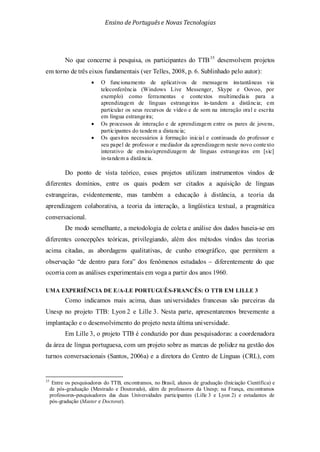 Ensino de Portuguêse Novas Tecnologias
No que concerne à pesquisa, os participantes do TTB35
• O funcionamento de aplicativos de mensagens instantâneas via
teleconferência (Windows Live Messenger, Skype e Oovoo, por
exemplo) como ferramentas e contextos multimediais para a
aprendizagem de línguas estrangeiras in-tandem a distância; em
particular os seus recursos de vídeo e de som na interação oral e escrita
em língua estrangeira;
desenvolvem projetos
em torno de três eixos fundamentais (ver Telles, 2008, p. 6. Sublinhado pelo autor):
• Os processos de interação e de aprendizagem entre os pares de jovens,
participantes do tandem a distancia;
• Os quesitos necessários à formação inicial e continuada do professor e
seu papel de professor e mediador da aprendizagem neste novo contexto
interativo de ensino/aprendizagem de línguas estrangeiras em [sic]
in-tandem a distância.
Do ponto de vista teórico, esses projetos utilizam instrumentos vindos de
diferentes domínios, entre os quais podem ser citados a aquisição de línguas
estrangeiras, evidentemente, mas também a educação à distância, a teoria da
aprendizagem colaborativa, a teoria da interação, a lingüística textual, a pragmática
conversacional.
De modo semelhante, a metodologia de coleta e análise dos dados baseia-se em
diferentes concepções teóricas, privilegiando, além dos métodos vindos das teorias
acima citadas, as abordagens qualitativas, de cunho etnográfico, que permitem a
observação “de dentro para fora” dos fenômenos estudados – diferentemente do que
ocorria com as análises experimentais em voga a partir dos anos 1960.
UMA EXPERIÊNCIA DE E/A-LE PORTUGUÊS-FRANCÊS: O TTB EM LILLE 3
Como indicamos mais acima, duas universidades francesas são parceiras da
Unesp no projeto TTB: Lyon 2 e Lille 3. Nesta parte, apresentaremos brevemente a
implantação e o desenvolvimento do projeto nesta última universidade.
Em Lille 3, o projeto TTB é conduzido por duas pesquisadoras: a coordenadora
da área de língua portuguesa, com um projeto sobre as marcas de polidez na gestão dos
turnos conversacionais (Santos, 2006a) e a diretora do Centro de Línguas (CRL), com
35
Entre os pesquisadores do TTB, encontramos, no Brasil, alunos de graduação (Iniciação Científíca) e
de pós-graduação (Mestrado e Doutorado), além de professores da Unesp; na França, encontramos
professores-pesquisadores das duas Universidades participantes (Lille 3 e Lyon 2) e estudantes de
pós-gradução (Master e Doctorat).
 