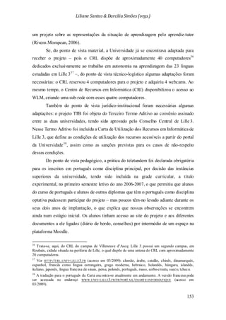 Liliane Santos & Darcilia Simões (orgs.)
153
um projeto sobre as representações da situação de aprendizagem pelo aprendiz-tutor
(Rivens Mompean, 2006).
Se, do ponto de vista material, a Universidade já se encontrava adaptada para
receber o projeto – pois o CRL dispõe de aproximadamente 40 computadores36
dedicados exclusivamente ao trabalho em autonomia na aprendizagem das 23 línguas
estudadas em Lille 337
Também do ponto de vista jurídico-institucional foram necessárias algumas
adaptações: o projeto TTB foi objeto do Terceiro Termo Aditivo ao convênio assinado
entre as duas universidades, tendo sido aprovado pelo Conselho Central de Lille 3.
Nesse Termo Aditivo foi incluída a Carta de Utilização dos Recursos em Informática de
Lille 3, que define as condições de utilização dos recursos acessíveis a partir do portal
da Universidade
–, do ponto de vista técnico-logístico algumas adaptações foram
necessárias: o CRL reservou 4 computadores para o projeto e adquiriu 4 webcams. Ao
mesmo tempo, o Centro de Recursos em Informática (CRI) disponibilizou o acesso ao
WLM, criando uma sub-rede com esses quatro computadores.
38
36
Trata-se, aqui, do CRL do campus de Villeneuve d’Ascq: Lille 3 possui um segundo campus, em
Roubaix, cidade situada na periferia de Lille, o qual dispõe de uma antena do CRL com aproximadamente
20 computadores.
, assim como as sanções previstas para os casos de não-respeito
dessas condições.
Do ponto de vista pedagógico, a prática do teletandem foi declarada obrigatória
para os inscritos em português como disciplina principal, por decisão das instâncias
superiores da universidade, tendo sido incluída na grade curricular, a título
experimental, no primeiro semestre letivo do ano 2006-2007, o que permitiu que alunos
do curso de português e alunos de outros diplomas que têm o português como disciplina
optativa pudessem participar do projeto – mas poucos têm-no levado adiante durante os
seus dois anos de implantação, o que explica que nossas observações se encontrem
ainda num estágio inicial. Os alunos tinham acesso ao site do projeto e aos diferentes
documentos a ele ligados (diário de bordo, conselhos) por intermédio de um espaço na
plataforma Moodle.
37
Ver HTTP://CRL.UNIV-LILLE3.FR (acesso em 03/2009): alemão, árabe, catalão, chinês, dinamarquês,
espanhol, francês como língua estrangeira, grego moderno, hebraico, holandês, húngaro, islandês,
italiano, japonês, língua francesa de sinais, persa, polonês, português, russo, serbo-croata, sueco, tcheco.
38
A tradução para o português da Carta encontra-se atualmente em andamento. A versão francesa pode
ser acessada no endereço WWW.UNIV-LILLE3.FR/FR/PORTAIL/CHARTE-INFORMATIQUE (acesso em
03/2009).
 