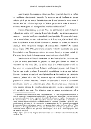 Ensino de Portuguêse Novas Tecnologias
A participação de um pequeno número de alunos no projeto também se explica
por problemas simplesmente materiais. No primeiro ano de implantação, apenas
puderam participar os alunos dispondo em casa de um computador com acesso à
internet, pois, por razões de segurança, o CRI teve que encontrar meios de autorizar o
acesso ao WLM apenas aos 4 computadores reservados ao teletandem39
Mas as dificuldades de acesso ao WLM não constituíram o único obstáculo à
realização do projeto: no 2° semestre do ano letivo francês – que corresponde, grosso
modo, ao 1° semestre brasileiro –, os calendários universitários diferem sensivelmente,
com as aulas indo de janeiro a maio na França e de fevereiro a julho no Brasil. Além
disso, as diferenças de fuso horário acentuam-se, passando de 3 horas de outubro a
janeiro, a 4 horas em fevereiro e março e a 5 horas de abril a setembro
.
40
Apesar dessas dificuldades, colocamos em prática um protocolo, de acordo com
o qual os alunos participantes do projeto são livres para realizar as sessões de
teletandem em casa ou no CRL. Do mesmo modo, eles podem encontrar-se uma ou
duas vezes por semana, desde que dediquem uma hora por semana a cada língua. No
final de cada sessão, os alunos devem redigir um diário de bordo, no qual indicam
diferentes elementos a respeito da parceria (identificação dos parceiros, por exemplo) e
da sessão (hora de início e de fim), além dos aspectos fonético-fonológicos, lexicais,
gramaticais e culturais abordados. Também são convidados a indicar as dificuldades
encontradas e a dar o seu sentimento geral sobre o desenrolar da sessão (interesse dos
temas tratados, interesse dos conselhos dados e recebidos) e sobre as suas relações com
o(a) parceiro(a) em geral. Eles discutem sobre as sessões conjuntamente, sob a
. No segundo
ano do projeto (2007-2008), encontramos um novo obstáculo, inesperado: uma greve
dos estudantes, que bloquearam o acesso ao campus durante a segunda metade do
1° semestre letivo, isto é, de fins de outubro a meados de dezembro de 2007.
39
Os aplicativos de teleconferência sendo considerados pelo CRI como extremamente vulneráveis, a
ponto de pôr em risco a segurança da rede informática do campus, o seu uso em Lille 3 é, se não proibido,
ao menos submetido a um número importante de restrições. É assim que se explica o fato de que, entre as
36 salas informáticas e os mais de 700 computadores em acesso livre ou dedicados ao ensino (nos dois
campi), somente a sala de informática do Departamento de Estudantes Estrangeiros (em acesso livre)
permite o uso de aplicativos de chat – mas sem os recursos de vídeo. No CRL, somente 7 computadores
do campus de Villeneuve d’Ascq têm acesso a esse tipo de aplicativo: além dos 4 reservados ao TTB, o
da diretora, o do responsável técnico e um dos computadores reservados aos professores. Sendo
considerado o mais seguro dos três aplicativos utilizados pelo TTB, o WLM é o único programa desse
tipo acessível em Lille 3.
40
O que explica que a maioria dos pares deva se encontrar fora dos horários de funcionamento do CRL
(das 9h às 18h).
 