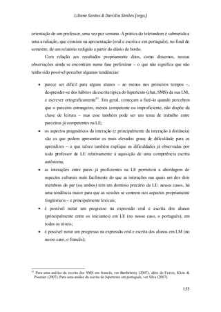 Liliane Santos & Darcilia Simões (orgs.)
155
orientação de um professor, uma vez por semana. A prática do teletandem é submetida a
uma avaliação, que consiste na apresentação (oral e escrita e em português), no final do
semestre, de um relatório redigido a partir do diário de bordo.
Com relação aos resultados propriamente ditos, como dissemos, nossas
observações ainda se encontram numa fase preliminar – o que não significa que não
tenha sido possível perceber algumas tendências:
• parece ser difícil para alguns alunos – ao menos nos primeiros tempos –,
desprender-se dos hábitos da escrita típica do hipertexto (chat, SMS) da sua LM,
e escrever ortograficamente41
• os aspectos pragmáticos da interação (e principalmente da interação à distância)
são os que podem apresentar os mais elevados graus de dificuldade para os
aprendizes – o que talvez também explique as dificuldades já observadas por
todo professor de LE relativamente à aquisição de uma competência escrita
autônoma;
. Em geral, começam a fazê-lo quando percebem
que o parceiro estrangeiro, menos competente ou improficiente, não dispõe da
chave de leitura – mas esse também pode ser um tema de trabalho entre
parceiros já competentes na LE;
• as interações entre pares já proficientes na LE permitem a abordagem de
aspectos culturais mais facilmente do que as interações nas quais um dos dois
membros do par (ou ambos) tem um domínio precário da LE: nesses casos, há
uma tendência maior para que as sessões se centrem nos aspectos propriamente
lingüísticos – e principalmente lexicais;
• é possivel notar um progresso na expressão oral e escrita dos alunos
(principalmente entre os iniciantes) em LE (no nosso caso, o português), em
todos os níveis;
• é possível notar um progresso na expressão oral e escrita dos alunos em LM (no
nosso caso, o francês);
41
Para uma análise da escrita dos SMS em francês, ver Barthélemy (2007), além de Fairon, Klein &
Paumier (2007). Para uma análise da escrita do hipertexto em português, ver Silva (2007).
 