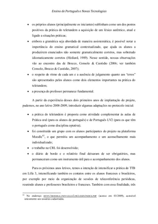 Ensino de Portuguêse Novas Tecnologias
• os próprios alunos (principalmente os iniciantes) sublinham como um dos pontos
positivos da prática do teletandem a aquisição de um léxico autêntico, atual e
ligado a situações práticas;
• embora a gramática seja abordada de maneira assistemática, é possível notar a
importância do ensino gramatical contextualizado, que ajuda os alunos a
produzirem enunciados não somente gramaticalmente corretos, mas sobretudo
idiomaticamente corretos (Hédiard, 1989). Nesse sentido, nossas observações
vão ao encontro das de Brocco, Consolo & Custódio (2006; ver também
Consolo, Brocco & Custódio, 2007);
• o respeito do ritmo de cada um e a ausência de julgamento quanto aos “erros”
são apresentados pelos alunos como dois elementos importantes na prática do
teletandem;
• a presença do professor permanece fundamental.
A partir da experiência desses dois primeiros anos de implantação do projeto,
pudemos, no ano letivo 2008-2009, introduzir algumas adaptações no protocolo inicial:
• a prática do teletandem é proposta como atividade complementar às aulas de
Prática oral (para os alunos de português) e de Português LV2 (para os que têm
o português como disciplina optativa);
• foi constituído um grupo com os alunos participantes do projeto na plataforma
Moodle42
• o trabalho no CRL foi desenvolvido;
, o que permitiu um acompanhamento e um aconselhamento mais
individualizado;
• o diário de bordo e o relatório final deixaram de ser obrigatórios, mas
permanceram como um instrumento útil para o acompanhamento dos alunos.
Para os próximos anos letivos, temos a intenção de intensificar a prática do TTB
em Lille 3, intensificando também os contatos entre os alunos franceses e brasileiros,
por exemplo por meio da organização de sessões de teleconferência periódicas,
reunindo alunos e professores brasileiros e franceses. Também com essa finalidade, três
42
No endereço HTTP://MOODLE.UNIV-LILLE3.FR/LOGIN/INDEX.PHP (acesso em 03/2009), acessível
unicamente aos usuários cadastrados.
 