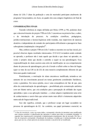 Liliane Santos & Darcilia Simões (orgs.)
157
alunas de Lille 3 (duas da graduação e uma do mestrado) participam atualmente do
programa Unesp-tandem, em Assis, no quadro dos seus estágios lingüísticos de final de
curso.
CONSIDERAÇÕES FINAIS
Fazendo referência às etapas definidas por Holec (1999, p. 96), podemos dizer
que o desenvolvimento do projeto TTB em Lille 3 encontra-se na primeira fase, a saber,
a da introdução do processo. As condições científicas, pedagógicas,
jurídico-institucionais e técnico-logísticas estão reunidas, mas imprevistos de natureza
aleatória e independentes da vontade dos participantes dificultaram a passagem às fases
subseqüentes (implantação e integração)43
Isso não significa, contudo, que o professor ocupe um lugar secundário no
processo de aprendizagem da LE. Ao contrário, seu papel permanece essencial, na
.
Mas, embora o projeto TTB em Lille 3 ainda se encontre em sua fase inicial, já é
possível observar alguns resultados interessantes. O E/A-LE in-tandem sendo centrado
no aprendiz, o professor não é mais aquele que decide o que aluno vai aprender, ou
como: é próprio aluno que decide o caminho a seguir na sua aprendizagem. Essa
responsabilização do aluno acarreta uma série de modificações no seu comportamento
diante do processo de aprendizagem, pois ele é levado a refletir sobre os fatos de língua
(quer se trate da sua LM ou da LE) de uma maneira completamente diferente do que
faria num quadro tradicional.
Paralelamente, a motivação do aluno encontra-se modificada, notando-se um
aumento do seu investimento pessoal em temas geralmente considerados fastidiosos,
como a gramática. Em nossa opinião, essa é uma conseqüência do fato de que, para
além da contextualização da aprendizagem – possibilitada pela comunicação autêntica
com um falante nativo, que cria condições para a percepação da utilidade das regras
aprendidas e para a sua aplicação imediata –, o aluno adquire (rapidamente) uma série
de conhecimentos e savoir-faire que seriam muito mais difícil e lentamente adquiridos
numa aula de língua tradicional.
43
A fase de introdução, como seu nome indica, corresponde à decisão de introduzir uma modificação
num sistema existente e à planificação das operações a realizar para obter os resultados desejados. A
segunda fase (implantação) corresponde à implementação propriamente dita da inovação. Por fim, a
fase de integração corresponde à banalização da mudança, à medida que é institucionalizada, até que
passe, por sua vez, a fazer parte de um sistema existente e suscetível de ser modificado.
 