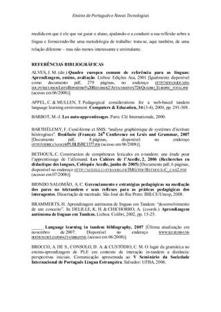 Ensino de Portuguêse Novas Tecnologias
medida em que é ele que vai guiar o aluno, ajudando-o a conduzir a sua reflexão sobre a
língua e fornecendo-lhe uma metodologia de trabalho: trata-se, aqui também, de uma
relação diferente – mas não menos interessante e estimulante.
REFERÊNCIAS BIBLIOGRÁFICAS
ALVES, J. M. (dir.) Quadro europeu comum de referência para as línguas:
Aprendizagem, ensino, avaliação. Lisboa: Edições Asa, 2001 [Igualmente disponível
como documento pdf, 279 páginas, no endereço HTTP://SITIO.DGIDC.MIN-
EDU.PT/RECURSOS/LISTS/REPOSITRIO%20RECURSOS2/ATTACHMENTS/724/QUADRO_EUROPEU_TOTAL.PDF
(acesso em 06/2008)].
APPEL, C. & MULLEN, T. Pedagogical considerations for a web-based tandem
language learning environment. Computers & Education, 34 (3-4), 2000, pp. 291-308.
BARBOT, M.-J. Les auto-apprentissages. Paris: Clé Internationale, 2000.
BARTHÉLEMY, F. Cunéiforme et SMS: “analyse graphémique de systèmes d’écriture
hétérogènes". Bonifacio (França): 26th
Conference on Lexis and Grammar, 2007
[Documento pdf, 8 páginas, disponível no endereço
HTTP://CEDRIC.CNAM.FR/PUBLIS/RC1377.PDF(acesso em 06/2008)].
BETHOUX, C. Construction de compétences lexicales en e-tandem: une étude pour
l’apprentissage de l’allemand. Les Cahiers de l’Acedle, 2, 2006 (Recherches en
didactique des langues, Colóquio Acedle, junho de 2005) [Documento pdf, 6 páginas,
disponível no endereço HTTP://ACEDLE.U-STRASBG.FR/IMG/PDF/BETHOUX-C_CAH2.PDF
(acesso em 07/2008)].
BIONDO SALOMÃO, A. C. Gerenciamento e estratégias pedagógicas na mediação
dos pares no teletandem e seus reflexos para as práticas pedagógicas dos
interagentes. Dissertação de mestrado. São José do Rio Preto: IBILCE/Unesp, 2008.
BRAMMERTS, H. Aprendizagem autónoma de línguas em Tandem: “desenvolvimento
de um conceito”. In: DELILLE, K. H. & CHICHORRO, A. (coords.) Aprendizagem
autónoma de línguas em Tandem. Lisboa: Colibri, 2002, pp. 15-25.
_____. Language learning in tandem bibliography, 2007 [Última atualização em
novembro de 2007. Disponível no endereço WWW.SLF.RUHR-UNI-
BOCHUM.DE/LEARNING/TANBIB.HTML (acesso em 06/2008)].
BROCCO, A. DE S., CONSOLO, D. A. & CUSTÓDIO, C. M. O lugar da gramática no
ensino-aprendizagem de PLE em contexto de interação in-tandem a distância:
perspectivas iniciais. Comunicação apresentada ao V Seminário da Sociedade
Internacional de Português Língua Estrangeira. Salvador: UFBA, 2006.
 