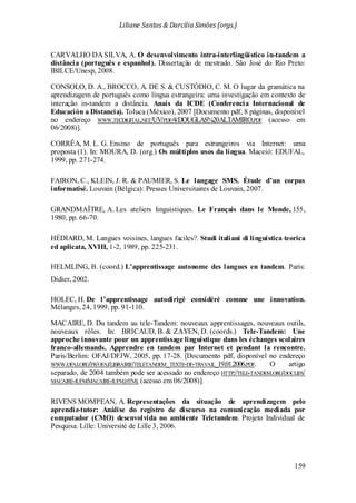 Liliane Santos & Darcilia Simões (orgs.)
159
CARVALHO DA SILVA, A. O desenvolvimento intra-interlingüístico in-tandem a
distância (português e espanhol). Dissertação de mestrado. São José do Rio Preto:
IBILCE/Unesp, 2008.
CONSOLO, D. A., BROCCO, A. DE S. & CUSTÓDIO, C. M. O lugar da gramática na
aprendizagem de português como língua estrangeira: uma investigação em contexto de
interação in-tandem a distância. Anais da ICDE (Conferencia Internacional de
Educación a Distancia). Toluca (México), 2007 [Documento pdf, 8 páginas, disponível
no endereço WWW.TECDIGITAL.NET/UV/PDF/4/DOUGLAS%20ALTAMIRO.PDF (acesso em
06/2008)].
CORRÊA, M. L. G. Ensino de português para estrangeiros via Internet: uma
proposta (1). In: MOURA, D. (org.) Os múltiplos usos da língua. Maceió: EDUFAL,
1999, pp. 271-274.
FAIRON, C., KLEIN, J. R. & PAUMIER, S. Le langage SMS. Étude d’un corpus
informatisé. Louvain (Bélgica): Presses Universitaires de Louvain, 2007.
GRANDMAÎTRE, A. Les ateliers linguistiques. Le Français dans le Monde, 155,
1980, pp. 66-70.
HÉDIARD, M. Langues voisines, langues faciles?. Studi italiani di linguistica teorica
ed aplicata, XVIII, 1-2, 1989, pp. 225-231.
HELMLING, B. (coord.) L’apprentissage autonome des langues en tandem. Paris:
Didier, 2002.
HOLEC, H. De l’apprentissage autodirigé considéré comme une innovation.
Mélanges, 24, 1999, pp. 91-110.
MACAIRE, D. Du tandem au tele-Tandem: nouveaux apprentissages, nouveaux outils,
nouveaux rôles. In: BRICAUD, B. & ZAYEN, D. (coords.) Tele-Tandem: Une
approche innovante pour un apprentissage linguistique dans les échanges scolaires
franco-allemands. Apprendre en tandem par Internet et pendant la rencontre.
Paris/Berlim: OFAJ/DFJW, 2005, pp. 17-28. [Documento pdf, disponível no endereço
WWW.OFAJ.ORG/FR/OFAJ/LIBRAIRIE/TELETANDEM_TEXTE-DE-TRAVAIL_19.01.2006.PDF. O artigo
separado, de 2004 também pode ser acessado no endereço HTTP://TELE-TANDEM.ORG/DOCLIES/
MACAIRE-IUFM/MACAIRE-IUFM.HTML (acesso em 06/2008)].
RIVENS MOMPEAN, A. Representações da situação de aprendizagem pelo
aprendiz-tutor: Análise do registro de discurso na comunicação mediada por
computador (CMO) desenvolvida no ambiente Teletandem. Projeto Individual de
Pesquisa. Lille: Université de Lille 3, 2006.
 