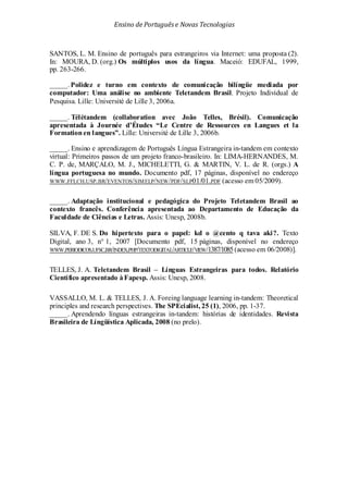 Ensino de Portuguêse Novas Tecnologias
SANTOS, L. M. Ensino de português para estrangeiros via Internet: uma proposta (2).
In: MOURA, D. (org.) Os múltiplos usos da língua. Maceió: EDUFAL, 1999,
pp. 263-266.
_____. Polidez e turno em contexto de comunicação bilíngüe mediada por
computador: Uma análise no ambiente Teletandem Brasil. Projeto Individual de
Pesquisa. Lille: Université de Lille 3, 2006a.
_____. Télétandem (collaboration avec João Telles, Brésil). Comunicação
apresentada à Journée d’Études “Le Centre de Ressources en Langues et la
Formationen langues”. Lille: Université de Lille 3, 2006b.
_____. Ensino e aprendizagem de Português Língua Estrangeira in-tandem em contexto
virtual: Primeiros passos de um projeto franco-brasileiro. In: LIMA-HERNANDES, M.
C. P. de, MARÇALO, M. J., MICHELETTI, G. & MARTIN, V. L. de R. (orgs.) A
língua portuguesa no mundo. Documento pdf, 17 páginas, disponível no endereço
WWW.FFLCH.USP.BR/EVENTOS/SIMELP/NEW/PDF/SLP01/01.PDF (acesso em 05/2009).
_____. Adaptação institucional e pedagógica do Projeto Teletandem Brasil ao
contexto francês. Conferência apresentada ao Departamento de Educação da
Faculdade de Ciências e Letras. Assis: Unesp, 2008b.
SILVA, F. DE S. Do hipertexto para o papel: kd o @cento q tava aki?. Texto
Digital, ano 3, n° 1, 2007 [Documento pdf, 15 páginas, disponível no endereço
WWW.PERIODICOS.UFSC.BR/INDEX.PHP/TEXTODIGITAL/ARTICLE/VIEW/1387/1085(acesso em 06/2008)].
TELLES, J. A. Teletandem Brasil – Línguas Estrangeiras para todos. Relatório
Científico apresentado àFapesp. Assis: Unesp, 2008.
VASSALLO, M. L. & TELLES, J. A. Foreing language learning in-tandem: Theoretical
principles and research perspectives. The SPEcialist, 25 (1), 2006, pp. 1-37.
_____. Aprendendo línguas estrangeiras in-tandem: histórias de identidades. Revista
Brasileira de Língüística Aplicada, 2008 (no prelo).
 