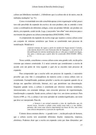 Liliane Santos & Darcilia Simões (orgs.)
17
cultura um hibridismo inusitado (...) hibridismo que é a cultura não só de meios, mas de
múltiplas mediações” (p. 71).
Como a textualidade tem sido concebida apenas como organização verbal, pouco
tem sido percebido da expansão da escrita e de seus produtos; não se entende o texto
como a combinatória de diferentes códigos, como um produto híbrido: um produto em
aberto, em expansão, sendo tecido. Logo, é necessário “um olhar” mais atencioso para o
movimento dos gêneros na cultura contemporânea (MACHADO, 1999).
A compreensão da expansão da escrita exige que vejamos a nossa cultura como
um conjunto de sistemas semióticos que foram se constituindo num processo de
modelização. Modelizar é
construir sistemas de signos a partir do modelo de língua natural. Contudo,
cada sistema desenvolve uma forma peculiar de linguagem e, no processo de
descodificação do sistema modelizante não se volta para o modelo de língua,
mas para o sistema que a partir dela foi construído (MACHADO: 2003a,
p. 51).
Nesse sentido, concebemos a nossa cultura como uma grande rede, tecida pelos
sistemas que estamos construindo. E é nesse contexto que consideramos a escrita de
acordo com um ponto de vista segundo o qual ela se encontra num processo de
expansão.
Para compreender que a escrita sofre um processo de expansão, é necessário
perceber que esse fato é conseqüência da maneira como a nossa cultura vem se
constituindo. Exemplificando, podemos perceber a escrita em expansão quando ela se
dissipa nos aparelhos (televisão, Internet, etc.) que permitiram sua disseminação.
Enquanto grande texto, a cultura é constituída por diversos sistemas semióticos,
interconectados, em constante diálogo, num crescente processo de experimentação,
transformação e expansão. Sendo assim, cultura é algo vivo: um eterno acontecer. Para
Geertz (1989, p. 15), a cultura é um texto portador de sentidos/significados, um texto
que deve ser interpretado. Para ele,
o homem é um animal amarrado a teias de significados que ele
mesmo teceu. Assumo a cultura como sendo essas teias e a sua análise;
portanto, não como uma ciência experimental em busca de leis, mas como
uma ciência interpretativa, à procura do significado.
É dentro dessa estrutura aberta – o grande texto –, tecida pela ação do homem,
que a cultura escrita vem assumindo diferentes feições: manuscrita, impressa,
eletrônica. Podemos dizer que a escrita em expansão corre por duas dimensões: por
 