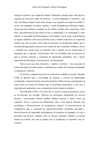 Ensino de Portuguêse Novas Tecnologias
campo de cobertura e por campo de sentidos. Chamamos a atenção para o fato de que a
expansão da escrita por campo de cobertura – a escrita tipográfica, a eletrônica – tem
sido, nos últimos tempos, muito maior do que a sua expansão por campo de sentidos: a
escrita está espalhada em muitos suportes e sendo divulgada para diferentes lugares,
mesmo que não tenhamos condições de lhe atribuir sentidos mais consistentes. Além
disso, desconhecemos de que modo ela vem se organizando e se estruturando e, como
sabemos, a velocidade dos deslocamentos é avassaladora. Assim sendo, se pretendemos
ter alguma influência sobre nossa próxima escala, é melhor avançarmos no campo dos
sentidos que, por sua parte, ocorre tanto no momento da interpretação daquilo que se
comunica/divulga quanto no processo de emissão do que se pretende comunicar. Assim,
a expansão por sentido pode ser definida como o próprio ato de comunicação. É
importante que se diga que “comunicação” deve ser entendida como um processo no
qual as pessoas almejam a construção de significados partilhados; não é apenas
transmissão de informação, mas um processo de interpretação.
Note-se que essas duas dimensões – sentido e cobertura – vêm crescendo de
maneira desigual. Em outros termos, a expansão por sentidos não consegue acompanhar
a expansão por cobertura.
Ao discutir a expansão da escrita no confronto de múltiplas escrituras, Machado
(1996) já apontava para a necessidade de repensar o conceito de alfabetização
considerando o desenvolvimento da escrita eletrônica. Parece-me que a pesquisadora já
estava atenta ao avanço de cobertura que as tecnologias propiciavam e, com isso, à
importância de ampliarmos nossa competência textual (campo de sentidos).
Para Machado (1996, p. 52), antes de ir à escola a criança já presenciou, na rua
ou na televisão, por exemplo, “palavras em movimento, progredindo em diversas
direções e apresentando infinitos padrões gráficos; palavras e frases, textos em
expansão”. Assim, o processo de alfabetização “não é mera sopa de letrinhas, mas
assimilação e desenvolvimento de competências textuais”. O desenvolvimento de
competências para a construção de significados/sentidos partilhados pressupõe o
desenvolvimento da capacidade metalingüística de produção da linguagem, ou seja, a
percepção das possíveis traduções entre os sistemas semióticos. Quando os sistemas
entram em conexão, eles não se anulam, mas se reelaboram, se expandem: eles co-
evoluem.
 