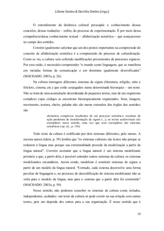 Liliane Santos & Darcilia Simões (orgs.)
19
O entendimento da dinâmica cultural pressupõe o conhecimento dessas
conexões, dessas traduções – enfim, do processo de experimentação. É por meio dessa
competência/desse conhecimento textual – alfabetização semiótica – que avançaremos
no campo dos sentidos.
Convém igualmente salientar que um dos pontos importantes na compreensão do
conceito de alfabetização semiótica é a compreensão do processo de culturalização.
Como se viu, a cultura vem sofrendo modificações provenientes de processos sígnicos.
Por essa razão, é necessário compreender “o mundo como linguagem, que se manifesta
em variadas formas de comunicação e em domínios igualmente diversificados”
(MACHADO: 2003a, p. 26).
Na cultura interagem diferentes sistemas de signos (literatura, religião, mito e
folclore, cinema, etc.) que estão conjugados numa determinada hierarquia – um texto.
Não se trata de uma acumulação desordenada de pequenos textos, mas de um organismo
complexo cujos códigos se encontram hierarquicamente organizados. Som, imagem,
movimento, textura, cheiro, paladar não são meras extensões dos órgãos dos sentidos;
são
elementos complexos resultantes de um processo semiótico; resultam da
ação produtora de transformação de signos (...); os textos audiovisuais são
exemplares nesse sentido, uma vez que seus exemplares são sistemas
semióticos (op. cit., p. 156).
Todo texto da cultura é codificado por dois sistemas diferentes, pelo menos. A
mesma autora (idem, p. 39) lembra que “os sistemas culturais são textos não porque se
reduzem à língua mas porque sua estruturalidade procede da modelização a partir da
língua natural”. Convém assinalar que a língua natural é um sistema modelizante
primário e que, a partir dela, é possível entender outros sistemas da cultura: os sistemas
modelizantes secundários. Assim sendo, modelizar é construir sistemas de signos a
partir de um modelo da língua natural. “Contudo, cada sistema desenvolve uma forma
peculiar de linguagem e, no processo de descodificação do sistema modelizante não se
volta para o modelo da língua, mas para o sistema que a partir dela foi construído”
(MACHADO: 2003a, p. 50).
Nesse sentido, não podemos conceber os sistemas de cultura como isolados,
independentes, acabados: um texto da cultura só pode existir na sua relação com outros
textos, pois um depende dos outros para a sua organização. É nesse sentido que é
 