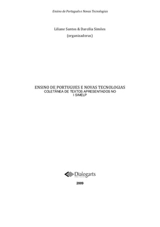 Ensino de Portuguêse Novas Tecnologias
Liliane Santos & Darcilia Simões
(organizadoras)
ENSINO DE PORTUGUES E NOVAS TECNOLOGIAS
COLETÂNEA DE TEXTOS APRESENTADOS NO
I SIMELP
2009
 